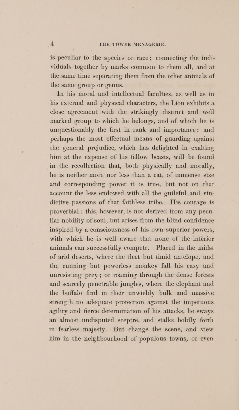 is peculiar to the species or race; connecting the indi- viduals together by marks common to them all, and at the same time separating them from the other animals of the same group or genus. In his moral and intellectual faculties, as well as in his external and physical characters, the Lion exhibits a close agreement with the strikingly distinct and well marked group to which he belongs, and of which he is unquestionably the first in rank and importance: and perhaps the most effectual means of guarding against the general prejudice, which has delighted in exalting him at the expense of his fellow beasts, will be found in the recollection that, both physically and morally, he is neither more nor less than a cat, of immense size and corresponding power it is true, but not on that account the less endowed with all the guileful and vin- dictive passions of that faithless tribe. His courage is proverbial: this, however, is not derived from any pecu- liar nobility of soul, but arises from the blind confidence inspired by a consciousness of his own superior powers, with which he is well aware that none of the inferior animals can successfully compete. Placed in the midst of arid deserts, where the fleet but timid antelope, and the cunning but powerless monkey fall his easy and unresisting prey; or roaming through the dense forests and scarcely penetrable jungles, where the elephant and the buffalo find in their unwieldy bulk and massive strength no adequate protection against the impetuous agility and fierce determination of his attacks, he sways an almost undisputed sceptre, and stalks boldly forth in fearless majesty. But change the scene, and view him in the neighbourhood of populous towns, or even