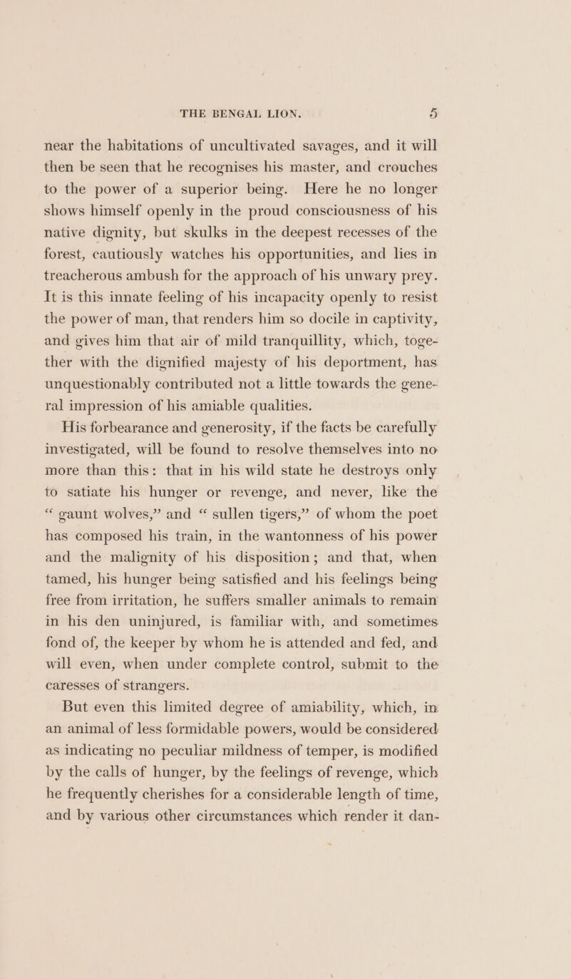 near the habitations of uncultivated savages, and it will then be seen that he recognises his master, and crouches to the power of a superior being. Here he no longer shows himself openly in the proud consciousness of his native dignity, but skulks in the deepest recesses of the forest, cautiously watches his opportunities, and lies in treacherous ambush for the approach of his unwary prey. It is this innate feeling of his incapacity openly to resist the power of man, that renders him so docile in captivity, and gives him that air of mild tranquillity, which, toge- ther with the dignified majesty of his deportment, has. unquestionably contributed not a little towards the gene- ral impression of his amiable qualities. His forbearance and generosity, if the facts be carefully investigated, will be found to resolve themselves into no more than this: that in his wild state he destroys only to satiate his hunger or revenge, and never, like the “ gaunt wolves,” and “ sullen tigers,” of whom the poet has composed his train, in the wantonness of his power and the malignity of his disposition; and that, when tamed, his hunger being satisfied and his feelings being free from irritation, he suffers smaller animals to remain in his den uninjured, is familiar with, and sometimes fond of, the keeper by whom he is attended and fed, and will even, when under complete control, submit to the caresses of strangers. But even this limited degree of amiability, which, in an animal of less formidable powers, would be considered as indicating no peculiar mildness of temper, is modified by the calls of hunger, by the feelings of revenge, which he frequently cherishes for a considerable length of time, and by various other circumstances which render it dan-