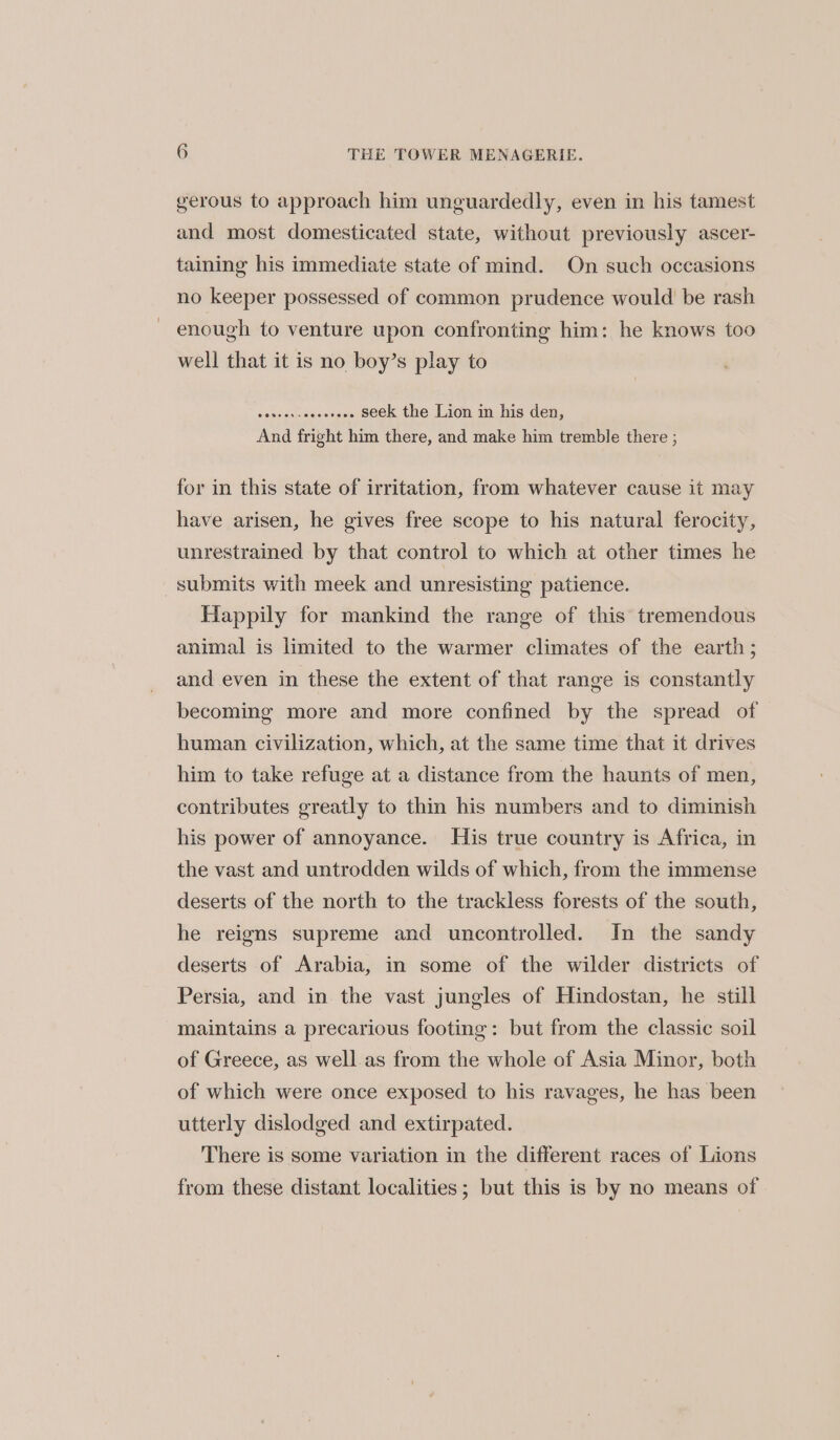 gerous to approach him unguardedly, even in his tamest and most domesticated state, without previously ascer- taining his immediate state of mind. On such occasions no keeper possessed of common prudence would be rash enough to venture upon confronting him: he knows too well that it is no boy’s play to seed aivsecnnants seek the Lion in his den, And fright him there, and make him tremble there ; for in this state of irritation, from whatever cause it may have arisen, he gives free scope to his natural ferocity, unrestrained by that control to which at other times he submits with meek and unresisting patience. Happily for mankind the range of this tremendous animal is limited to the warmer climates of the earth; and even in these the extent of that range is constantly becoming more and more confined by the spread of human civilization, which, at the same time that it drives him to take refuge at a distance from the haunts of men, contributes greatly to thin his numbers and to diminish his power of annoyance. His true country is Africa, in the vast and untrodden wilds of which, from the immense deserts of the north to the trackless forests of the south, he reigns supreme and uncontrolled. In the sandy deserts of Arabia, in some of the wilder districts of Persia, and in the vast jungles of Hindostan, he still maintains a precarious footing: but from the classic soil of Greece, as well.as from the whole of Asia Minor, both of which were once exposed to his ravages, he has been utterly dislodged and extirpated. There is some variation in the different races of Lions from these distant localities; but this is by no means of