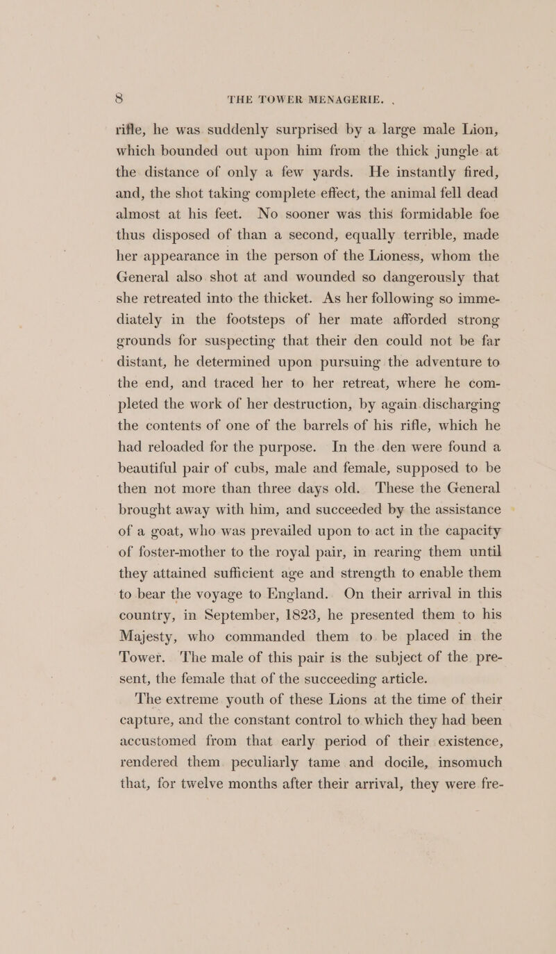 rifle, he was suddenly surprised by a large male Lion, which bounded out upon him from the thick jungle at the distance of only a few yards. He instantly fired, and, the shot taking complete effect, the animal fell dead almost at his feet. No sooner was this formidable foe thus disposed of than a second, equally terrible, made her appearance in the person of the Lioness, whom the General also shot at and wounded so dangerously that she retreated into the thicket. As her following so imme- diately in the footsteps of her mate afforded strong grounds for suspecting that their den could not be far distant, he determined upon pursuing the adventure to the end, and traced her to her retreat, where he com- pleted the work of her destruction, by again. discharging the contents of one of the barrels of his rifle, which he had reloaded for the purpose. In the den were found a beautiful pair of cubs, male and female, supposed to be then not more than three days old. These the General brought away with him, and succeeded by the assistance — of a goat, who was prevailed upon to act in the capacity of foster-mother to the royal pair, in rearing them until they attained sufficient age and strength to enable them to bear the voyage to England. On their arrival in this country, in September, 1823, he presented them to his Majesty, who commanded them to. be placed in the Tower. The male of this pair is the subject of the pre- sent, the female that of the succeeding article. The extreme youth of these Lions at the time of their capture, and the constant control to which they had been accustomed from that early period of their existence, rendered them. peculiarly tame and docile, insomuch that, for twelve months after their arrival, they were fre-