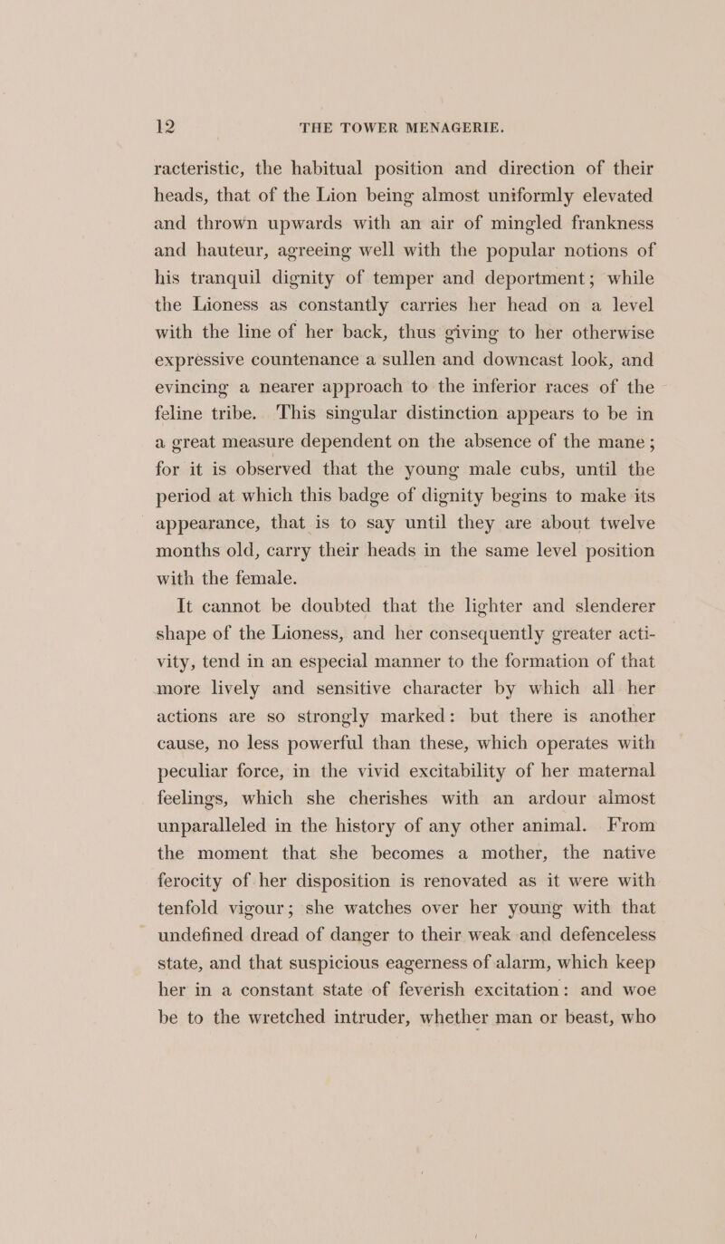 racteristic, the habitual position and direction of their heads, that of the Lion being almost uniformly elevated and thrown upwards with an air of mingled frankness and hauteur, agreeing well with the popular notions of his tranquil dignity of temper and deportment; while the Lioness as constantly carries her head on a level with the line of her back, thus giving to her otherwise expressive countenance a sullen and downcast look, and evincing a nearer approach to the inferior races of the feline tribe. This singular distinction appears to be in a great measure dependent on the absence of the mane ; for it is observed that the young male cubs, until the period at which this badge of dignity begins to make its _ appearance, that is to say until they are about twelve months old, carry their heads in the same level position with the female. It cannot be doubted that the lighter and slenderer shape of the Lioness, and her consequently greater acti- vity, tend in an especial manner to the formation of that more lively and sensitive character by which all her actions are so strongly marked: but there is another cause, no less powerful than these, which operates with peculiar force, in the vivid excitability of her maternal feelings, which she cherishes with an ardour almost unparalleled in the history of any other animal. From the moment that she becomes a mother, the native ferocity of her disposition is renovated as it were with tenfold vigour; she watches over her young with that undefined dread of danger to their weak and defenceless state, and that suspicious eagerness of alarm, which keep her in a constant state of feverish excitation: and woe be to the wretched intruder, whether man or beast, who