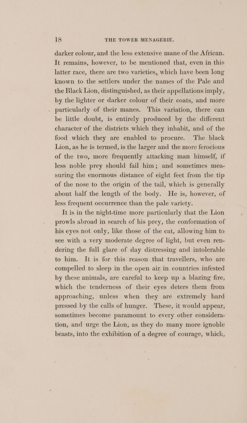 darker colour, and the less extensive mane of the African. It remains, however, to be mentioned that, even in this latter race, there are two varieties, which have been long known to the settlers under the names of the Pale and the Black Lion, distinguished, as their appellations imply, by the lighter or darker colour of their coats, and more particularly of their manes. This variation, there can be little doubt, is entirely produced by the different character of the districts which they inhabit, and of the food which they are enabled to procure. The black Lion, as he is termed, is the larger and the more ferocious of the two, more frequently attacking man himself, if less noble prey should fail him; and sometimes mea- suring the enormous distance of eight feet from the tip of the nose to the origin of the tail, which is generally about half the length of the body. He is, however, of less frequent occurrence than the pale variety. It is in the night-time more particularly that the Lion prowls abroad in search of his prey, the conformation of his eyes not only, like those of the cat, allowing him to see with a very moderate degree of light, but even ren- dering the full glare of day distressing and intolerable to him. It is for this reason that travellers, who are compelled to sleep in the open air in countries infested by these animals, are careful to keep up a blazing fire, which the tenderness of their eyes deters them from approaching, unless when they are extremely hard pressed by the calls of hunger. These, it would appear, sometimes become paramount to every other considera- tion, and urge the Lion, as they do many more ignoble beasts, into the exhibition of a degree of courage, which,