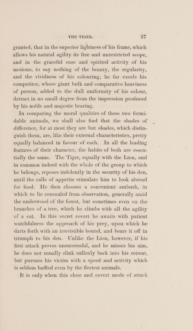 granted, that in the superior lightness of his frame, which allows his natural agility its free and unrestricted scope, and in the graceful ease and spirited activity of his motions, to say nothing of the beauty, the regularity, and the vividness of his colouring, he far excels his competitor, whose giant bulk and comparative heaviness of person, added to the dull uniformity of his colour, detract in no small degree from the impression produced by his noble and majestic bearing. In comparing the moral qualities of these two formi- dable animals, we shall also find that the shades of difference, for at most they are but shades, which distin- -guish them, are, like their external characteristics, pretty equally balanced in favour of each. In all the leading features of their character, the habits of both are essen- tially the same. The Tiger, equally with the Lion, and in common indeed with the whole of the group to which he belongs, reposes indolently in the security of his den, until the calls of appetite stimulate him to look abroad for food. He then chooses a convenient ambush, in which to lie concealed from observation, generally amid the underwood of the forest, but sometimes even on the branches of a tree, which he climbs with all the agility of a cat. In this secret covert he awaits with patient watchfulness the approach of his prey, upon which he darts forth with an irresistible bound, and bears it off in triumph to his den. Unlike the Lion, however, if his first attack proves unsuccessful, and he misses his aim, he does not usually slink sullenly back into his retreat, but pursues his victim with a speed and activity which is seldom baffled even by the fleetest animals. It is only when this close and covert mode of attack