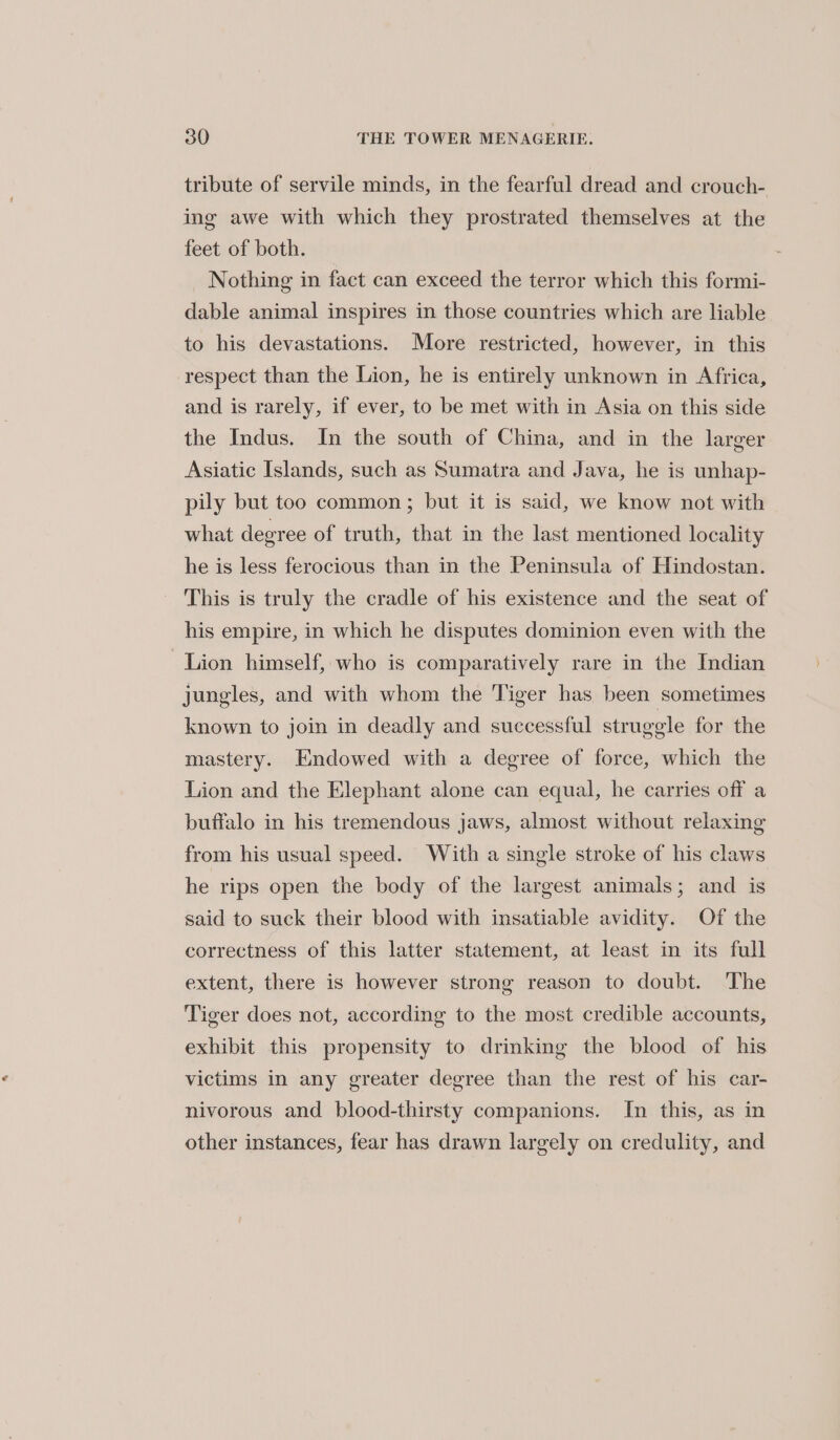tribute of servile minds, in the fearful dread and crouch- ing awe with which they prostrated themselves at the feet of both. Nothing in fact can exceed the terror which this formi- dable animal inspires in those countries which are liable to his devastations. More restricted, however, in this respect than the Lion, he is entirely unknown in Africa, and is rarely, if ever, to be met with in Asia on this side the Indus. In the south of China, and in the larger Asiatic Islands, such as Sumatra and Java, he is unhap- pily but too common; but it is said, we know not with what degree of truth, that in the last mentioned locality he is less ferocious than in the Peninsula of Hindostan. This is truly the cradle of his existence and the seat of his empire, in which he disputes dominion even with the Lion himself, who is comparatively rare in the Indian jungles, and with whom the Tiger has been sometimes known to join in deadly and successful struggle for the mastery. Endowed with a degree of force, which the Lion and the Elephant alone can equal, he carries off a buffalo in his tremendous jaws, almost without relaxing from his usual speed. With a single stroke of his claws he rips open the body of the largest animals; and is said to suck their blood with insatiable avidity. Of the correctness of this latter statement, at least in its full extent, there is however strong reason to doubt. The Tiger does not, according to the most credible accounts, exhibit this propensity to drinking the blood of his victims in any greater degree than the rest of his car- nivorous and blood-thirsty companions. In this, as in other instances, fear has drawn largely on credulity, and