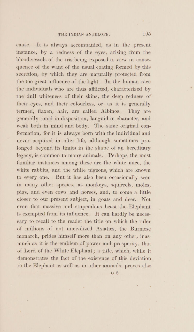 cause. It is always accompanied, as in the present instance, by a redness of the eyes, arising from the blood-vessels of the iris being exposed to view in conse- quence of the want of the usual coating formed by this secretion, by which they are naturally protected from the too great influence of the light. In the human race the individuals who are thus afflicted, characterized by the dull whiteness of their skins, the deep redness of their eyes, and their colourless, or, as it is generally termed, flaxen, hair, are called Albinos. They are generally timid in disposition, languid in character, and weak both in mind and body. ‘The same original con- formation, for it is always born with the individual and never acquired in after life, although sometimes pro- longed beyond its limits in the shape of an hereditary legacy, is common to many animals. Perhaps the most familiar instances among these are the white mice, the white rabbits, and the white pigeons, which are known to every one. But it has also been occasionally seen in many other species, as monkeys, squirrels, moles, pigs, and even cows and horses, and, to come a little closer to our present subject, in goats and deer. Not even that massive and stupendous beast the Elephant is exempted from its influence. It can hardly be neces- sary to recall to the reader the title on which the ruler of millions of not uncivilized Asiatics, the Burmese monarch, prides himself more than on any other, inas- much as it is the emblem of power and prosperity, that of Lord of the White Elephant; a title, which, while it demonstrates the fact of the existence of this deviation in the Elephant as well as in other animals, proves also 02