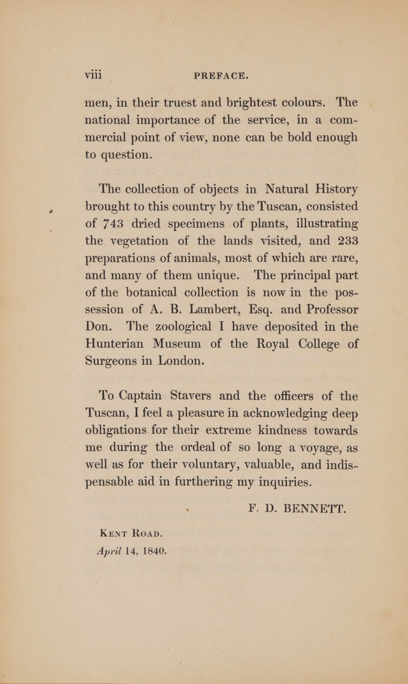 men, in their truest and brightest colours. The national importance of the service, in a com- mercial point of view, none can be bold enough to question. The collection of objects in Natural History brought to this country by the Tuscan, consisted of 743 dried specimens of plants, illustrating the vegetation of the lands visited, and 233 preparations of animals, most of which are rare, and many of them unique. ‘The principal part of the botanical collection is now in the pos- session of A. B. Lambert, Esq. and Professor Don. The zoological I have deposited in the Hunterian Museum of the Royal College of Surgeons in London. To Captain Stavers and the officers of the Tuscan, I feel a pleasure in acknowledging deep obligations for their extreme kindness towards me during the ordeal of so long a voyage, as well as for their voluntary, valuable, and indis- pensable aid in furthering my inquiries. F. D. BENNETT. KENT Roap. April 14, 1840.