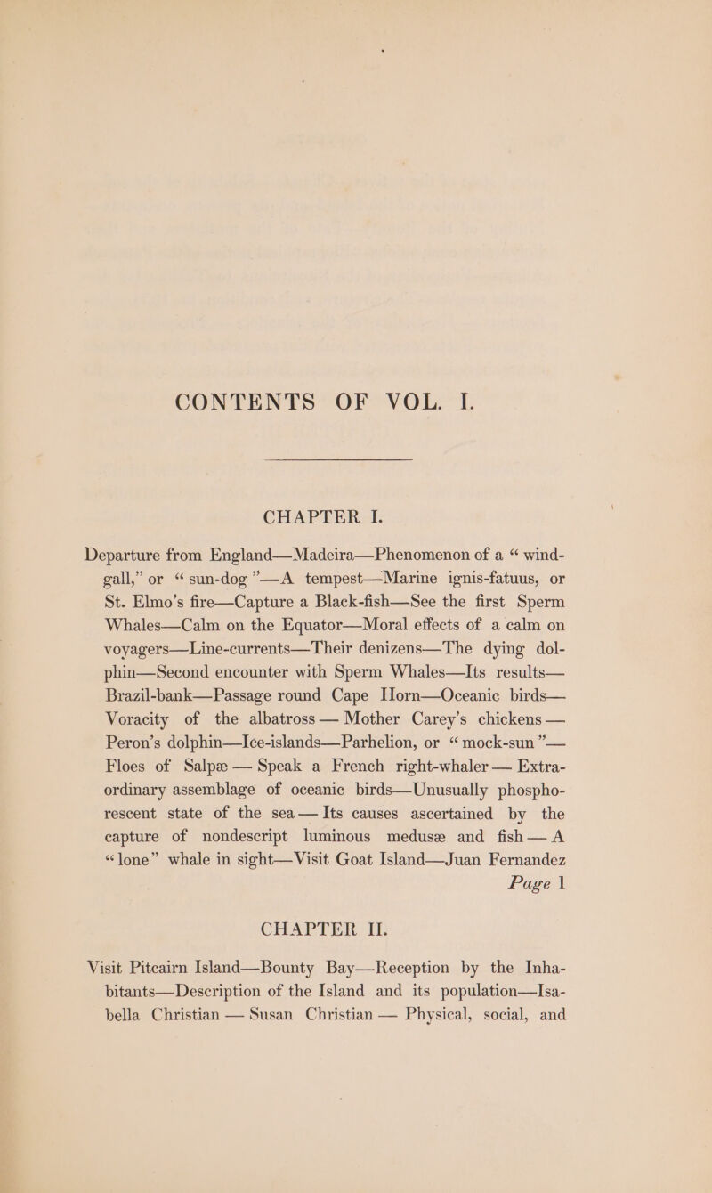 CONTENTS OF VOL. I. CHAPTER I. Departure from England—Madeira—Phenomenon of a “ wind- gall,” or “sun-dog”—A tempest—Marine ignis-fatuus, or St. Elmo’s fire—Capture a Black-fish—See the first Sperm Whales—Calm on the Equator—Moral effects of a calm on voyagers—Line-currents—Their denizens—The dying dol- phin—Second encounter with Sperm Whales—Its results— Brazil-bank—Passage round Cape Horn—Oceanic birds— Voracity of the albatross — Mother Carey’s chickens — Peron’s dolphin—Ice-islands—Parhelion, or “ mock-sun ”— Floes of Salpzee— Speak a French right-whaler — Extra- ordinary assemblage of oceanic birds—Unusually phospho- rescent state of the sea— Its causes ascertained by the capture of nondescript luminous medusa and fish— A “lone” whale in sight—Visit Goat Island—Juan Fernandez Page \ CHAPTER II. Visit Pitcairn Island—Bounty Bay—Reception by the Inha- bitants—Description of the Island and its population—Isa- bella Christian — Susan Christian — Physical, social, and