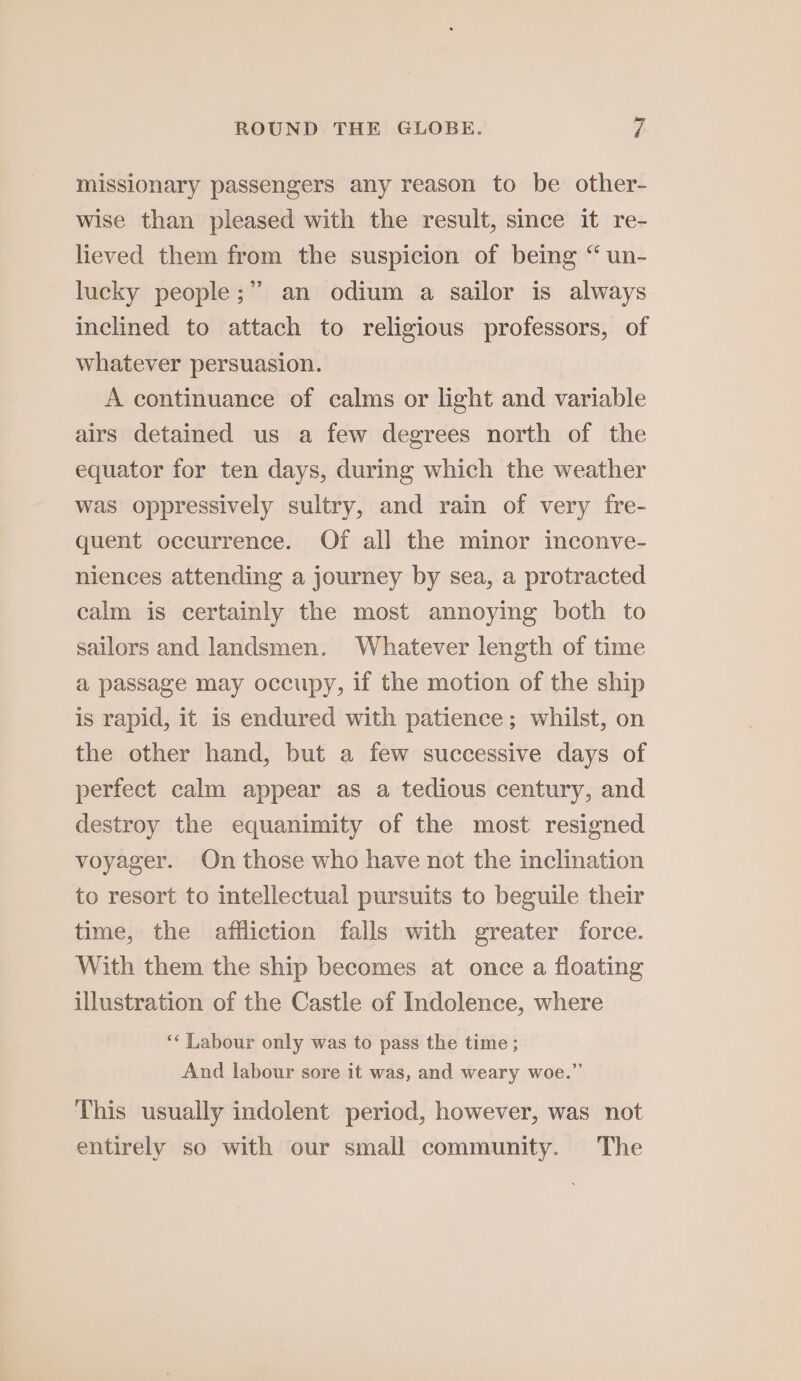 missionary passengers any reason to be other- wise than pleased with the result, since it re- lieved them from the suspicion of being “ un- lucky people; an odium a sailor is always inclined to attach to religious professors, of whatever persuasion. A continuance of calms or light and variable airs detained us a few degrees north of the equator for ten days, during which the weather was oppressively sultry, and rain of very fre- quent occurrence. Of all the minor inconve- niences attending a journey by sea, a protracted calm is certainly the most annoying both to sailors and landsmen. Whatever length of time a passage may occupy, if the motion of the ship is rapid, it is endured with patience; whilst, on the other hand, but a few successive days of perfect calm appear as a tedious century, and destroy the equanimity of the most resigned voyager. On those who have not the inclination to resort to intellectual pursuits to beguile their time, the affliction fails with greater force. With them the ship becomes at once a floating illustration of the Castle of Indolence, where ‘* Labour only was to pass the time ; And labour sore it was, and weary woe.” This usually indolent period, however, was not entirely so with our small community. The