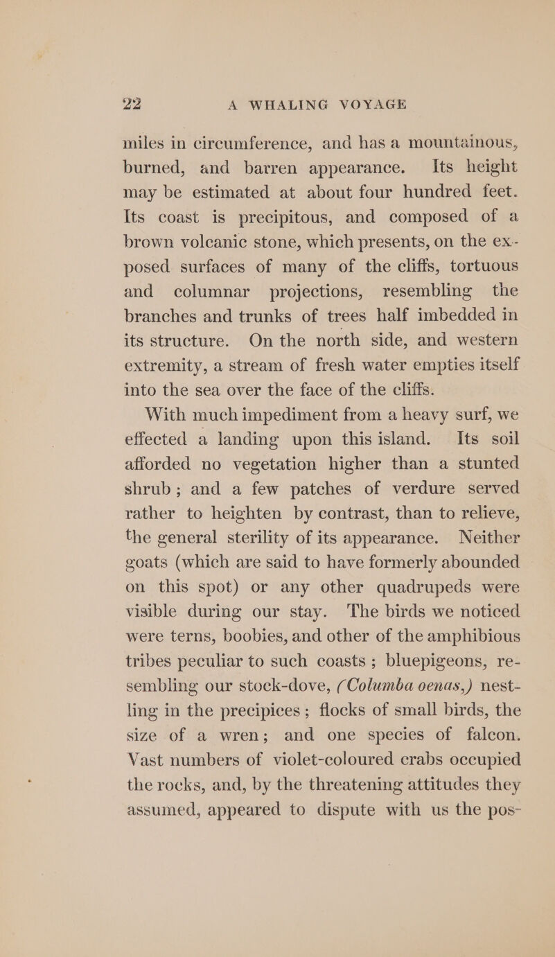 miles in circumference, and has a mountainous, burned, and barren appearance. Its height may be estimated at about four hundred feet. Its coast is precipitous, and composed of a brown volcanic stone, which presents, on the ex- posed surfaces of many of the cliffs, tortuous and columnar projections, resembling the branches and trunks of trees half imbedded in its structure. On the north side, and western extremity, a stream of fresh water empties itself into the sea over the face of the cliffs. With much impediment from a heavy surf, we effected a landing upon this island. Its soil afforded no vegetation higher than a stunted shrub; and a few patches of verdure served rather to heighten by contrast, than to relieve, the general sterility of its appearance. Neither goats (which are said to have formerly abounded | on this spot) or any other quadrupeds were visible during our stay. The birds we noticed were terns, boobies, and other of the amphibious tribes peculiar to such coasts ; bluepigeons, re- sembling our stock-dove, (Columba oenas,) nest- ling in the precipices ; flocks of small birds, the size of a wren; and one species of falcon. Vast numbers of violet-coloured crabs occupied the rocks, and, by the threatening attitudes they assumed, appeared to dispute with us the pos-