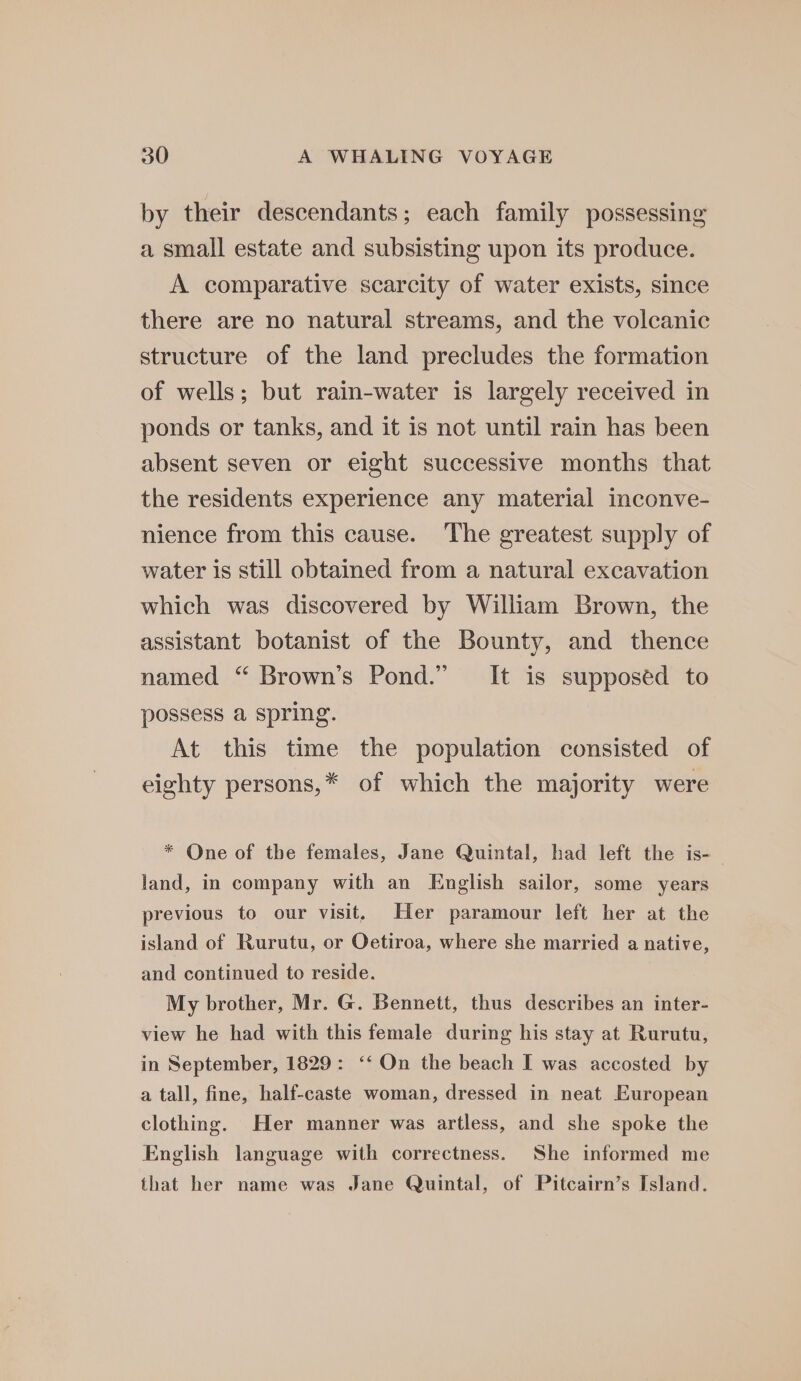 by their descendants; each family possessing a small estate and subsisting upon its produce. A comparative scarcity of water exists, since there are no natural streams, and the volcanic structure of the land precludes the formation of wells; but rain-water is largely received in ponds or tanks, and it is not until rain has been absent seven or eight successive months that the residents experience any material inconve- nience from this cause. The greatest supply of water is still obtained from a natural excavation which was discovered by William Brown, the assistant botanist of the Bounty, and thence named “ Brown’s Pond.” It is supposed to possess a spring. At this time the population consisted of eighty persons,* of which the majority were * One of the females, Jane Quintal, had left the is- land, in company with an English sailor, some years previous to our visit, Her paramour left her at the island of Rurutu, or Oetiroa, where she married a native, and continued to reside. My brother, Mr. G. Bennett, thus describes an inter- view he had with this female during his stay at Rurutu, in September, 1829: ‘‘ On the beach I was accosted by a tall, fine, half-caste woman, dressed in neat European clothing. Her manner was artless, and she spoke the English language with correctness. She informed me that her name was Jane Quintal, of Pitcairn’s Island.