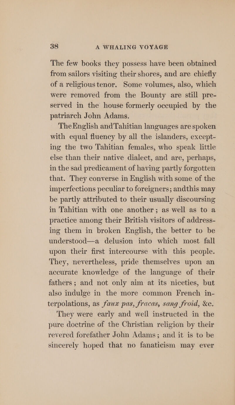 The few books they possess have been obtained from sailors visiting their shores, and are chiefly of a religious tenor. Some volumes, also, which were removed from the Bounty are still pre- served in the house formerly occupied by the patriarch John Adams. The English andTahitian languages are spoken with equal fluency by all the islanders, except- ing the two Tahitian females, who speak little else than their native dialect, and are, perhaps, in the sad predicament of having partly forgotten that. They converse in English with some of the imperfections peculiar to foreigners; andthis may be partly attributed to their usually discoursing in Tahitian with one another; as well as to a practice among their British visitors of address- ing them in broken English, the better to be understood—a delusion into which most fall upon their first intercourse with this people. They, nevertheless, pride themselves upon an accurate knowledge of the language of their fathers; and not only aim at its niceties, but also indulge in the more common French in- terpolations, as faux pas, fracas, sang froid, &amp;c. They were early and well instructed in the pure doctrine of the Christian religion by their revered forefather John Adams; and it is to be sincerely hoped that no fanaticism may ever