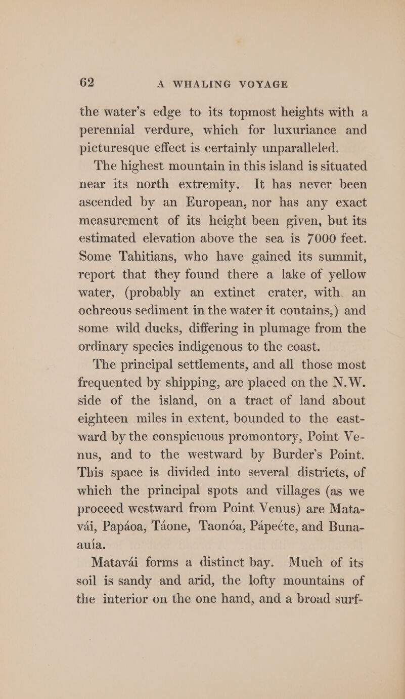 the water’s edge to its topmost heights with a perennial verdure, which for luxuriance and picturesque effect is certainly unparalleled. The highest mountain in this island is situated near its north extremity. It has never been ascended by an European, nor has any exact measurement of its height been given, but its estimated elevation above the sea is 7000 feet. Some Tahitians, who have gained its summit, report that they found there a lake of yellow water, (probably an extinct crater, with an ochreous sediment in the water it contains,) and some wild ducks, differing in plumage from the ordinary species indigenous to the coast. The principal settlements, and all those most frequented by shipping, are placed on the N.W. side of the island, on a tract of land about eighteen miles in extent, bounded to the east- ward by the conspicuous promontory, Point Ve- nus, and to the westward by Burder’s Point. This space is divided into several districts, of which the principal spots and villages (as we proceed westward from Point Venus) are Mata- vai, Papdoa, Taone, Taonda, Papecte, and Buna- aula. Matavai forms a distinct bay. Much of its soil is sandy and arid, the lofty mountains of the interior on the one hand, and a broad surf-