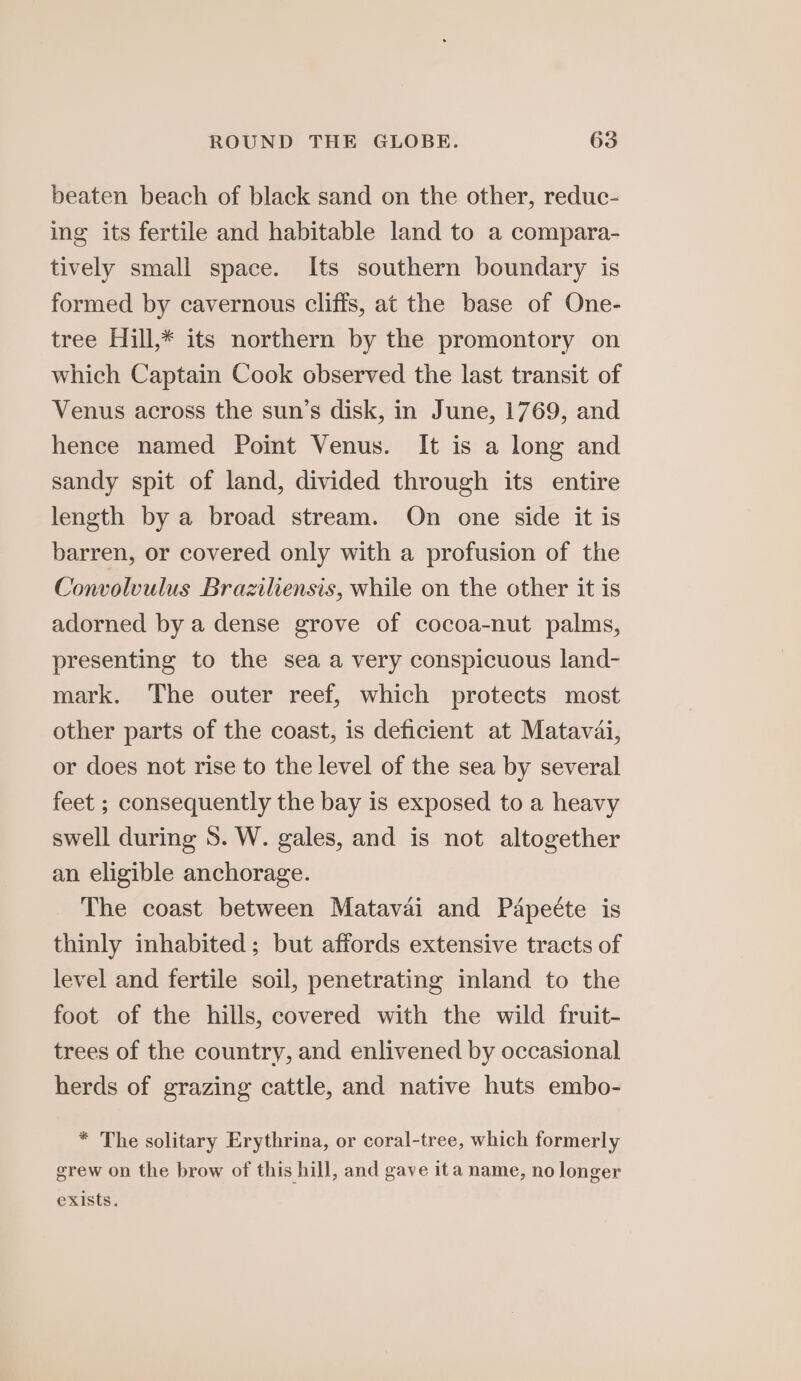 beaten beach of black sand on the other, reduc- ing its fertile and habitable land to a compara- tively small space. Its southern boundary is formed by cavernous cliffs, at the base of One- tree Hill,* its northern by the promontory on which Captain Cook observed the last transit of Venus across the sun’s disk, in June, 1769, and hence named Point Venus. It is a long and sandy spit of land, divided through its entire length by a broad stream. On one side it is barren, or covered only with a profusion of the Convolvulus Brazilensis, while on the other it is adorned by a dense grove of cocoa-nut palms, presenting to the sea a very conspicuous land- mark. The outer reef, which protects most other parts of the coast, is deficient at Matavai, or does not rise to the level of the sea by several feet ; consequently the bay is exposed to a heavy swell during 8. W. gales, and is not altogether an eligible anchorage. The coast between Matavai and Pépeéte is thinly inhabited; but affords extensive tracts of level and fertile soil, penetrating inland to the foot of the hills, covered with the wild fruit- trees of the country, and enlivened by occasional herds of grazing cattle, and native huts embo- * The solitary Erythrina, or coral-tree, which formerly grew on the brow of this hill, and gave ita name, no longer exists.