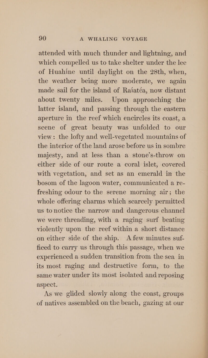 attended with much thunder and lightning, and which compelled us to take shelter under the lee of Huahine until daylight on the 28th, when, the weather being more moderate, we again made sail for the island of Raiatéa, now distant about twenty miles. Upon approaching the latter island, and passing through the eastern aperture in the reef which encircles its coast, a scene of great beauty was unfolded to our view: the lofty and well-vegetated mountains of the interior of the land arose before us in sombre majesty, and at less than a stone’s-throw on either side of our route a coral islet, covered with vegetation, and set as an emerald in the bosom of the lagoon water, communicated a re- freshing odour to the serene morning air; the whole offering charms which scarcely permitted us to notice the narrow and dangerous channel we were threading, with a raging surf beating violently upon the reef within a short distance on either side of the ship. A few minutes suf- ficed to carry us through this passage, when we experienced a sudden transition from the sea in its most raging and destructive form, to the same water under its most isolated and reposing aspect. As we glided slowly along the coast, groups of natives assembled on the beach, gazing at our