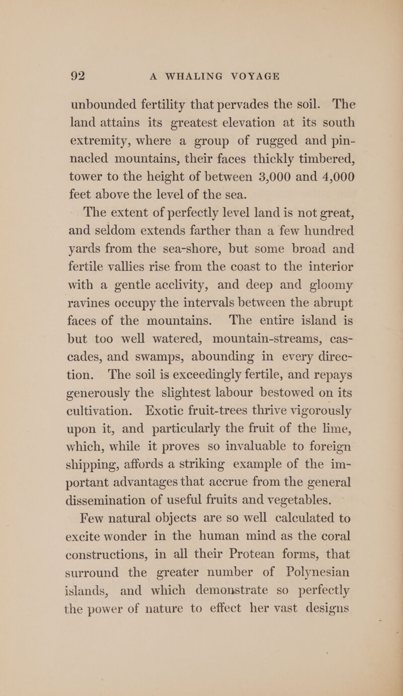 unbounded fertility that pervades the soil. The land attains its greatest elevation at its south extremity, where a group of rugged and pin- nacled mountains, their faces thickly timbered, tower to the height of between 3,000 and 4,000 feet above the level of the sea. The extent of perfectly level land is not great, and seldom extends farther than a few hundred yards from the sea-shore, but some broad and fertile vallies rise from the coast to the interior with a gentle acclivity, and deep and gloomy ravines occupy the intervals between the abrupt faces of the mountains. The entire island is but too well watered, mountain-streams, cas- cades, and swamps, abounding in every direc- tion. The soil is exceedingly fertile, and repays generously the slightest labour bestowed on its cultivation. Exotic fruit-trees thrive vigorously upon it, and particularly the fruit of the lime, which, while it proves so invaluable to foreign shipping, affords a striking example of the im- portant advantages that accrue from the general dissemination of useful fruits and vegetables. Few natural objects are so well calculated to excite wonder in the human mind as the coral constructions, in all their Protean forms, that surround the greater number of Polynesian islands, and which demonstrate so perfectly the power of nature to effect her vast designs