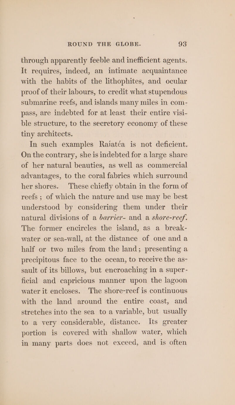 through apparently feeble and inefficient agents. It requires, indeed, an intimate acquaintance with the habits of the lithophites, and ocular proof of their labours, to credit what stupendous submarine reefs, and islands many miles in com- pass, are indebted for at least their entire visi- ble structure, to the secretory economy of these tiny architects. In such examples Raiatéa is not deficient. On the contrary, she is indebted for a large share of her natural beauties, as well as commercial advantages, to the coral fabrics which surround her shores. These chiefly obtain in the form of reefs ; of which the nature and use may be best understood by considering them under their natural divisions of a barrier- and a shore-reef. The former encircles the island, as a_ break- water or sea-wall, at the distance of one and a half or two miles from the land; presenting a precipitous face to the ocean, to receive the as- sault of its billows, but encroaching in a super- ficial and capricious manner upon the lagoon water it encloses. The shore-reef is continuous with the land around the entire coast, and stretches into the sea to a variable, but usually to a very considerable, distance. Its greater portion is covered with shallow water, which in many parts does not exceed, and is often