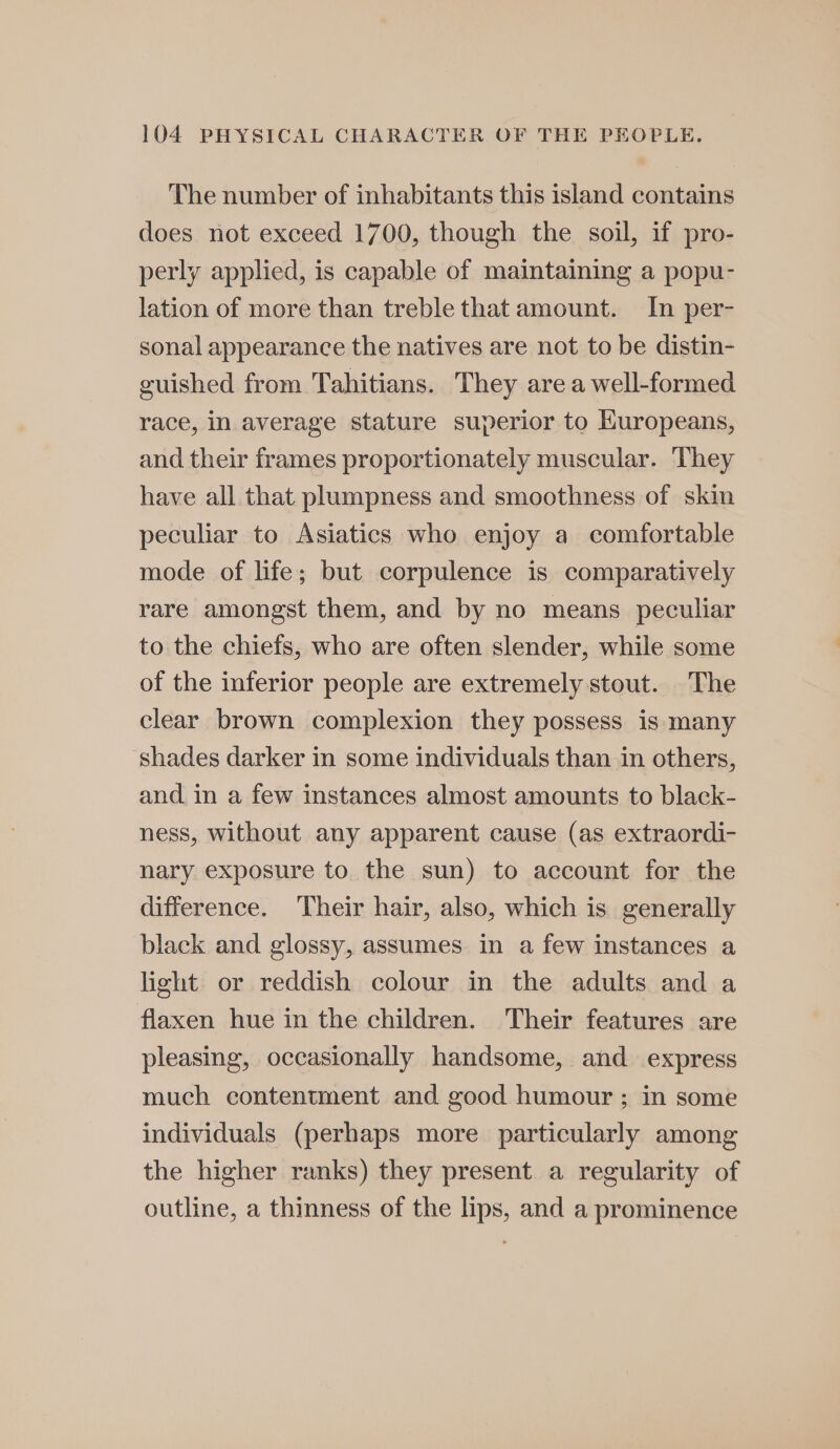 The number of inhabitants this island contains does not exceed 1700, though the soil, if pro- perly applied, is capable of maintaining a popu- lation of more than treble that amount. In per- sonal appearance the natives are not to be distin- euished from Tahitians. They area well-formed race, in average stature superior to Kuropeans, and their frames proportionately muscular. They have all that plumpness and smoothness of skin peculiar to Asiatics who enjoy a comfortable mode of life; but corpulence is comparatively rare amongst them, and by no means peculiar to the chiefs, who are often slender, while some of the inferior people are extremely stout. The clear brown complexion they possess is many shades darker in some individuals than in others, and in a few instances almost amounts to black- ness, without any apparent cause (as extraordi- nary exposure to the sun) to account for the difference. Their hair, also, which is generally black and glossy, assumes in a few instances a light or reddish colour in the adults and a flaxen hue in the children. Their features are pleasing, occasionally handsome, and express much contentment and good humour ; in some individuals (perhaps more particularly among the higher ranks) they present a regularity of outline, a thinness of the lips, and a prominence