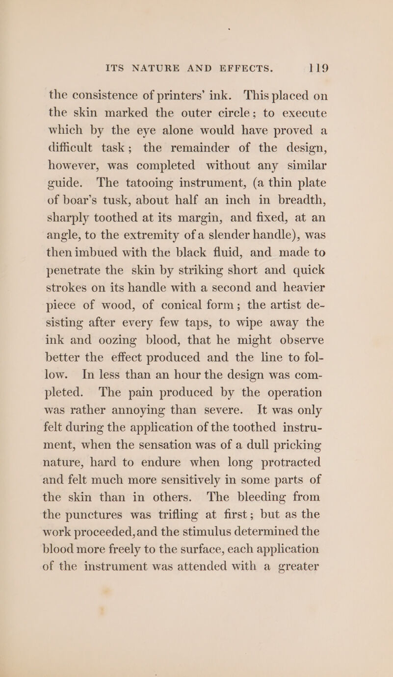 the consistence of printers’ ink. This placed on the skin marked the outer circle; to execute which by the eye alone would have proved a dificult task; the remainder of the design, however, was completed without any similar cuide. The tatooing instrument, (a thin plate of boar’s tusk, about half an inch in breadth, sharply toothed at its margin, and fixed, at an angle, to the extremity ofa slender handle), was then imbued with the black fluid, and made to penetrate the skin by striking short and quick strokes on its handle with a second and heavier piece of wood, of conical form; the artist de- sisting after every few taps, to wipe away the ink and oozing blood, that he might observe better the effect produced and the line to fol- low. In less than an hour the design was com- pleted. The pain produced by the operation was rather annoying than severe. It was only felt during the application of the toothed instru- ment, when the sensation was of a dull pricking nature, hard to endure when long protracted and felt much more sensitively in some parts of the skin than in others. The bleeding from the punctures was trifling at first; but as the work proceeded, and the stimulus determined the blood more freely to the surface, each application of the instrument was attended with a greater