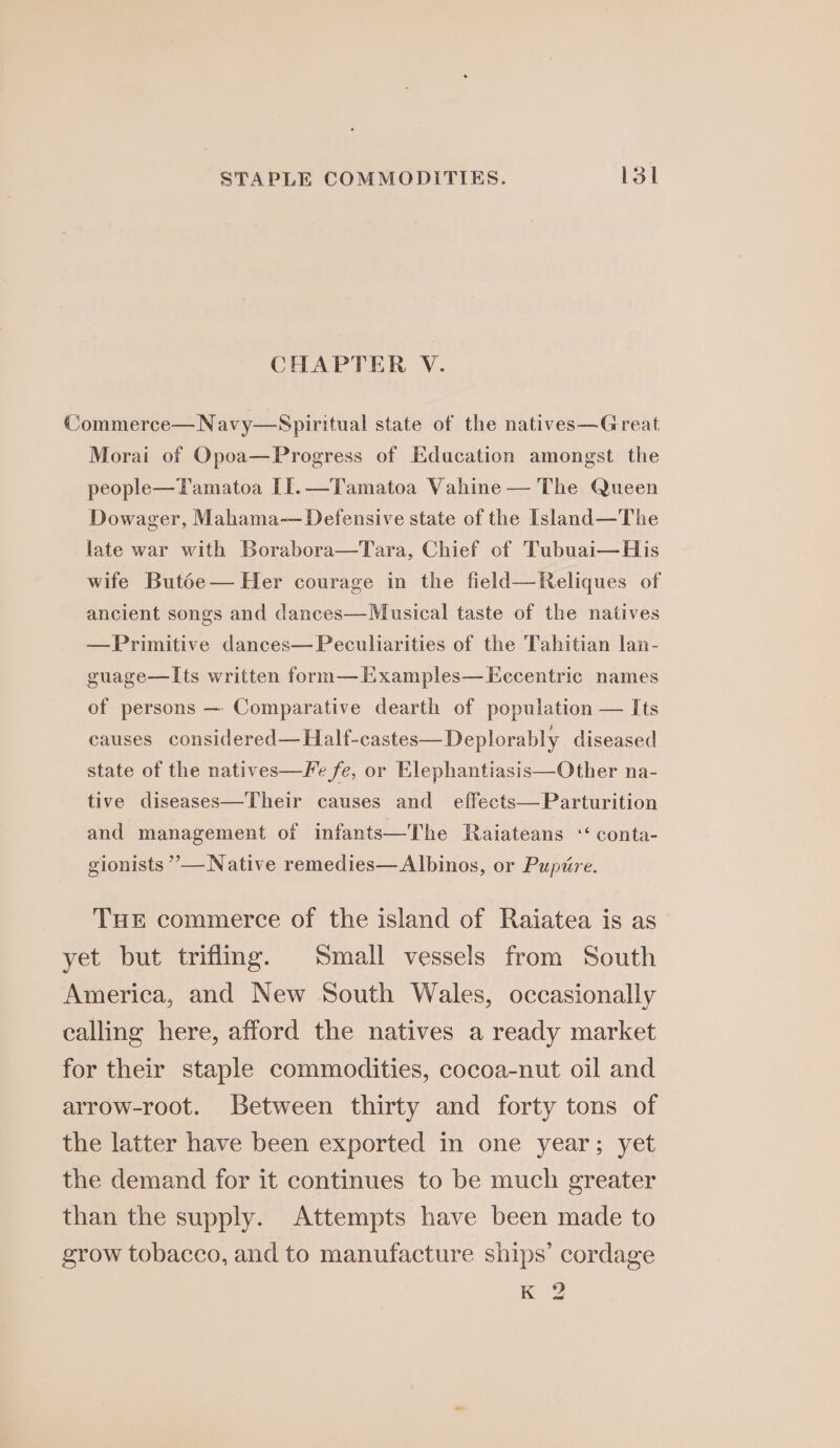 STAPLE COMMODITIES. loi CHAPTER V. Commerce—Navy—Spiritual state of the natives—Great Morai of Opoa—Progress of Education amongst the people—Tamatoa II.—Tamatoa Vahine — The Queen Dowager, Mahama— Defensive state of the Island—The late war with Borabora—Tara, Chief of Tubuai—His wife Butoe— Her courage in the field—Reliques of ancient songs and dances—Musical taste of the natives —Primitive dances—Peculiarities of the Tahitian lan- guage—Its written form—Examples—LEccentric names of persons — Comparative dearth of population — Its causes considered—Half-castes—Deplorably diseased state of the natives—Fe fe, or Elephantiasis—Other na- tive diseases—Their causes and effects—Parturition and management of infants—The Raiateans “ conta- gionists ”— Native remedies—Albinos, or Pupire. THE commerce of the island of Raiatea is as yet but triflimg. Small vessels from South America, and New South Wales, occasionally calling here, afford the natives a ready market for their staple commodities, cocoa-nut oil and arrow-root. Between thirty and forty tons of the latter have been exported in one year; yet the demand for it continues to be much greater than the supply. Attempts have been made to grow tobacco, and to manufacture ships’ cordage K 2