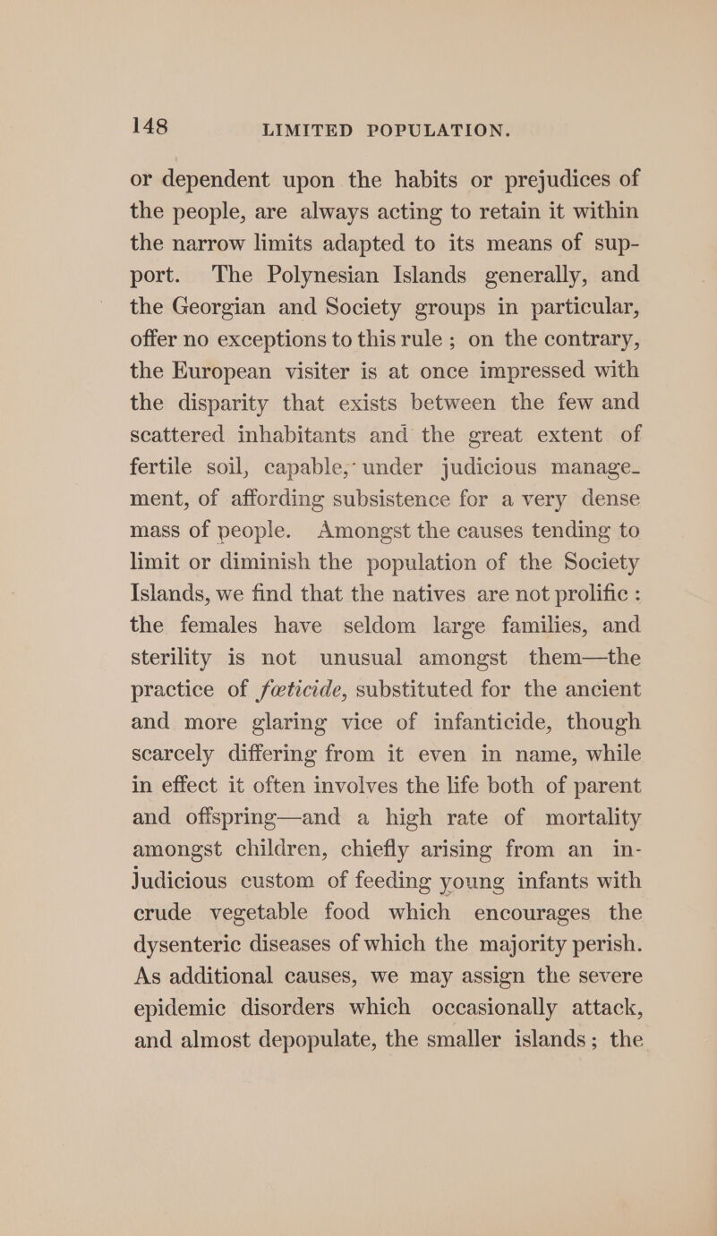 or dependent upon the habits or prejudices of the people, are always acting to retain it within the narrow limits adapted to its means of sup- port. The Polynesian Islands generally, and the Georgian and Society groups in particular, offer no exceptions to this rule ; on the contrary, the European visiter is at once impressed with the disparity that exists between the few and scattered inhabitants and the great extent of fertile soil, capable, under judicious manage- ment, of affording subsistence for a very dense mass of people. Amongst the causes tending to limit or diminish the population of the Society Islands, we find that the natives are not prolific : the females have seldom large families, and sterility is not unusual amongst them—the practice of feticide, substituted for the ancient and more glaring vice of infanticide, though scarcely differing from it even in name, while in effect it often involves the life both of parent and ofispring—and a high rate of mortality amongst children, chiefly arising from an in- judicious custom of feeding young infants with crude vegetable food which encourages the dysenteric diseases of which the majority perish. As additional causes, we may assign the severe epidemic disorders which occasionally attack, and almost depopulate, the smaller islands; the