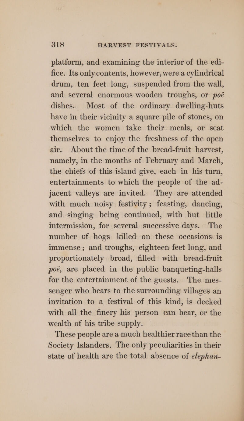 platform, and examining the interior of the edi- fice. Its only contents, however, were a cylindrical drum, ten feet long, suspended from the wall, and several enormous wooden troughs, or poé dishes. Most of the ordinary dwelling-huts have in their vicinity a square pile of stones, on which the women take their meals, or seat themselves to enjoy the freshness of the open air. About the time of the bread-fruit harvest, namely, in the months of February and March, the chiefs of this island give, each in his turn, entertainments to which the people of the ad- jacent valleys are invited. They are attended with much noisy festivity; feasting, dancing, and singing being continued, with but little intermission, for several successive days. The number of hogs killed on these occasions: is immense; and troughs, eighteen feet long, and proportionately broad, filled with bread-fruit poé, are placed in the public banqueting-halls for the entertainment of the guests. The mes- senger who bears to the surrounding villages an invitation to a festival of this kind, is decked with all the finery his person can bear, or the wealth of his tribe supply. These people are a much healthier race than the Society Islanders, The only peculiarities in their state of health are the total absence of elephan-