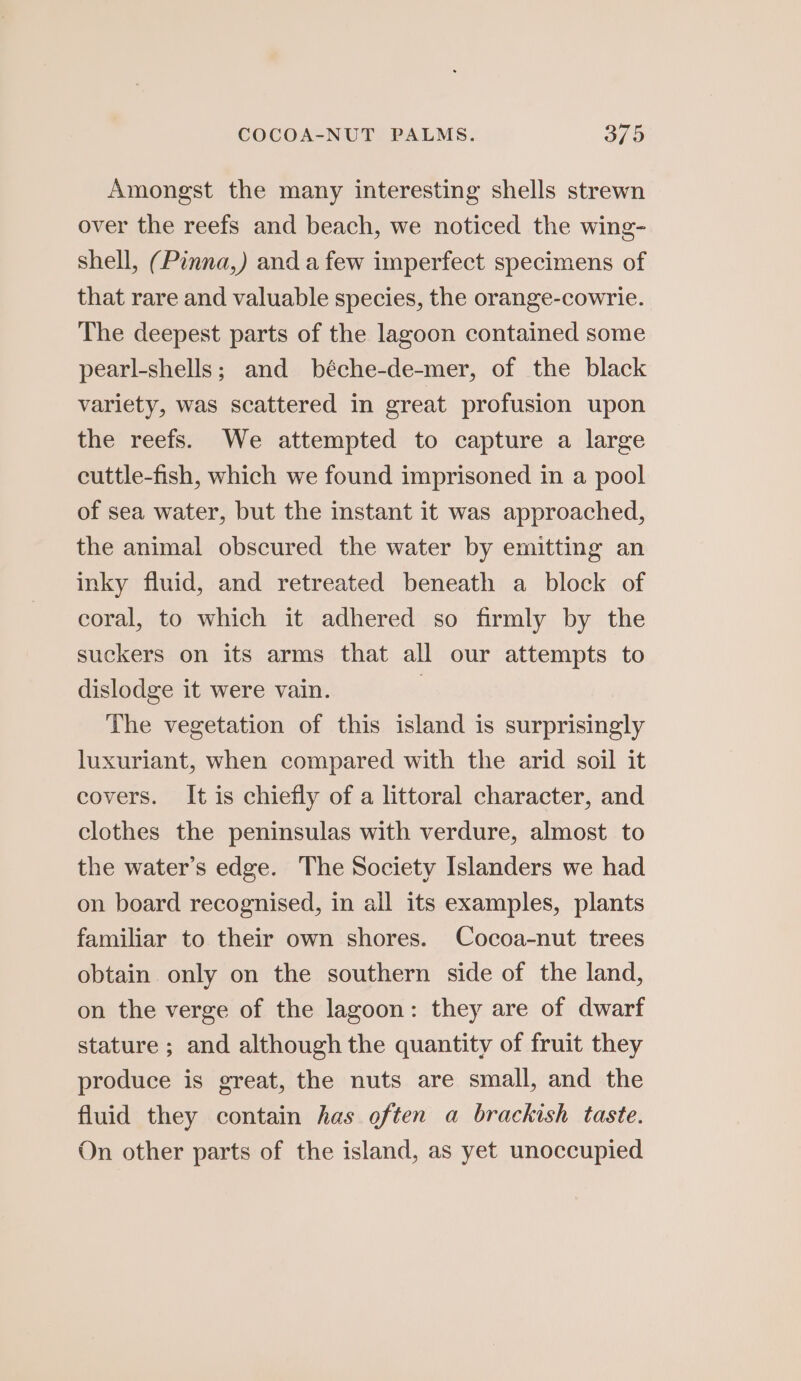 Amongst the many interesting shells strewn over the reefs and beach, we noticed the wing- shell, (Pinna,) and a few imperfect specimens of that rare and valuable species, the orange-cowrie. The deepest parts of the lagoon contained some pearl-shells; and béche-de-mer, of the black variety, was scattered in great profusion upon the reefs. We attempted to capture a large cuttle-fish, which we found imprisoned in a pool of sea water, but the instant it was approached, the animal obscured the water by emitting an inky fluid, and retreated beneath a block of coral, to which it adhered so firmly by the suckers on its arms that all our attempts to dislodge it were vain. | The vegetation of this island is surprisingly luxuriant, when compared with the arid soil it covers. It is chiefly of a littoral character, and clothes the peninsulas with verdure, almost to the water’s edge. The Society Islanders we had on board recognised, in all its examples, plants familiar to their own shores. Cocoa-nut trees obtain only on the southern side of the land, on the verge of the lagoon: they are of dwarf stature ; and although the quantity of fruit they produce is great, the nuts are small, and the fluid they contain has often a brackish taste. On other parts of the island, as yet unoccupied