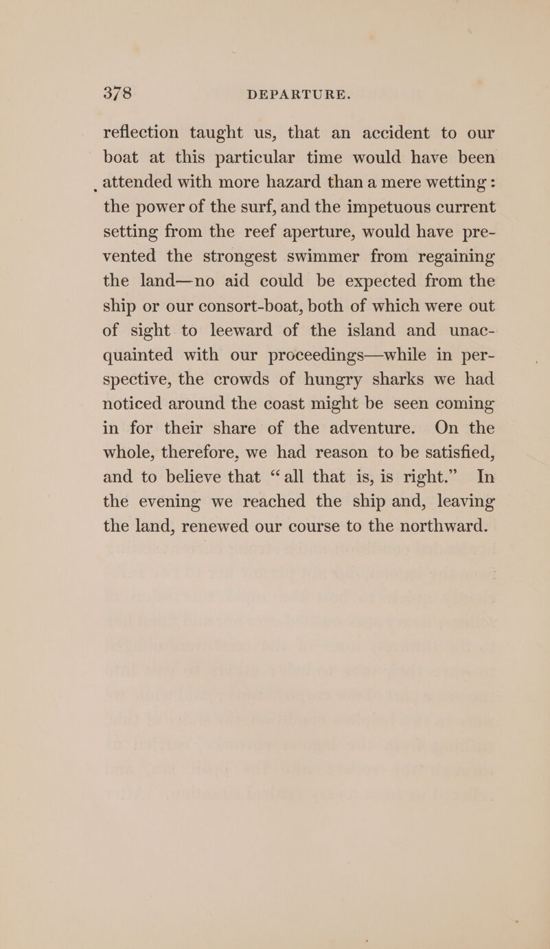 reflection taught us, that an accident to our boat at this particular time would have been _ attended with more hazard than a mere wetting : the power of the surf, and the impetuous current setting from the reef aperture, would have pre- vented the strongest swimmer from regaining the land—no aid could be expected from the ship or our consort-boat, both of which were out of sight to leeward of the island and unac- quainted with our proceedings—while in per- spective, the crowds of hungry sharks we had noticed around the coast might be seen coming in for their share of the adventure. On the whole, therefore, we had reason to be satisfied, and to believe that “all that is, is right.” In the evening we reached the ship and, leaving the land, renewed our course to the northward.