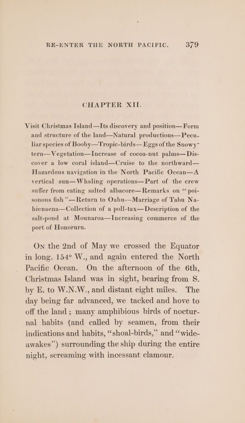 CHAPTER XII. Visit Christmas [sland —Its discovery and position— Form and structure of the land—Natural productions—Pecu- liar species of Booby—Tropic-birds— Eggs of the Snowy- tern— Vegetation—Increase of cocoa-nut palms— Dis- cover a low coral island—Cruise to the northward— Hazardous navigation in the North Pacific Ocean—A vertical sun— Whaling operations—Part of the crew suffer from eating salted albacore—Remarks on “ poi- sonous fish ”— Return to Oahu-—Marriage of Tabu Na- hienaena—Collection of a poll-tax— Description of the salt-pond at Mounaroa—Increasing commerce of the port of Honoruru. On the 2nd of May we crossed the Equator in long. 154° W., and again entered the North Pacific Ocean. On the afternoon of the 6th, Christmas Island was in sight, bearing from S. by E. to W.N.W., and distant eight miles. The day being far advanced, we tacked and hove to off the land; many amphibious birds of noctur- nal habits (and called by seamen, from their indications and habits, “‘shoal-birds,” and “wide- awakes”) surrounding the ship during the entire night, screaming with incessant clamour.