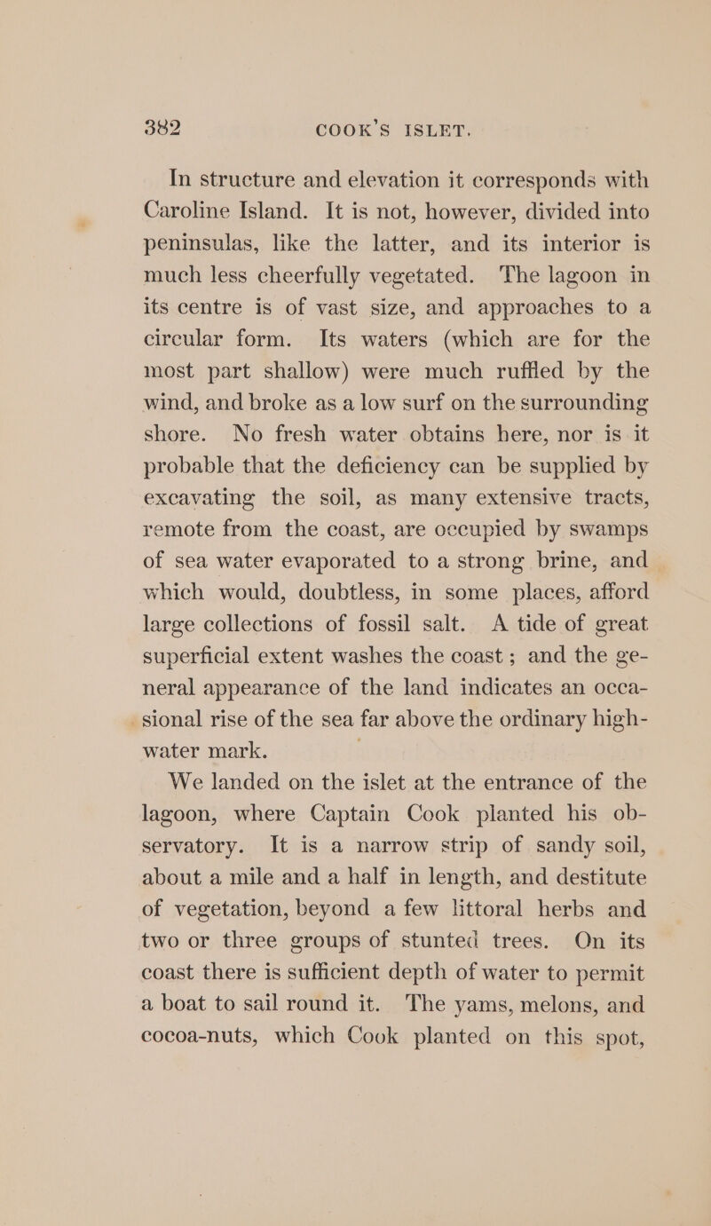 In structure and elevation it corresponds with Caroline Island. It is not, however, divided into peninsulas, like the latter, and its interior is much less cheerfully vegetated. The lagoon in its centre is of vast size, and approaches to a circular form. Its waters (which are for the most part shallow) were much ruffled by the wind, and broke as a low surf on the surrounding shore. No fresh water obtains here, nor is. it probable that the deficiency can be supplied by excavating the soil, as many extensive tracts, remote from the coast, are occupied by swamps of sea water evaporated to a strong brine, and which would, doubtless, in some places, afford large collections of fossil salt. A tide of great superficial extent washes the coast ; and the ge- neral appearance of the land indicates an occa- sional rise of the sea far above the ordinary high- water mark. We landed on the islet at the entrance of the lagoon, where Captain Cook planted his ob- servatory. It is a narrow strip of sandy soil, about a mile and a half in length, and destitute of vegetation, beyond a few littoral herbs and two or three groups of stunted trees. On its coast there is sufficient depth of water to permit a boat to sail round it. The yams, melons, and cocoa-nuts, which Cook planted on this spot,