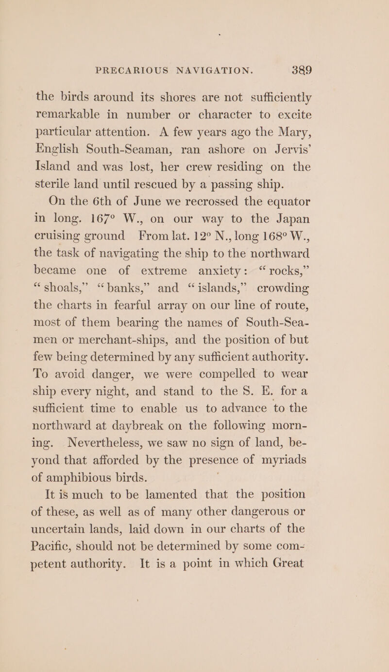 the birds around its shores are not sufficiently remarkable in number or character to excite particular attention. A few years ago the Mary, English South-Seaman, ran ashore on Jervis’ Island and was lost, her crew residing on the sterile land until rescued by a passing ship. On the 6th of June we recrossed the equator in long. 167° W., on our way to the Japan cruising ground From lat. 12° N., long 168° W., the task of navigating the ship to the northward became one of extreme anxiety: “rocks,” “ shoals,” “banks,” and “islands,” crowding the charts in fearful array on our line of route, most of them bearing the names of South-Sea- men or merchant-ships, and the position of but few being determined by any sufficient authority. To avoid danger, we were compelled to wear ship every night, and stand to the 8. E. fora sufficient time to enable us to advance to the northward at daybreak on the following morn- ing. Nevertheless, we saw no sign of land, be- yond that afforded by the presence of myriads of amphibious birds. . It is much to be lamented that the position of these, as well as of many other dangerous or uncertain lands, laid down in our charts of the Pacific, should not be determined by some com-~ petent authority. It is a point in which Great