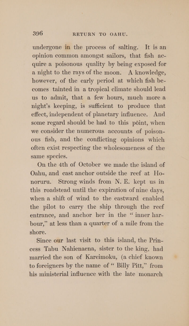 undergone in the process of salting. It is an opinion common amongst sailors, that fish ac- quire a poisonous quality by being exposed for a night to the rays of the moon. A knowledge, however, of the early period at which fish be- comes tainted in a tropical climate should lead us to admit, that a few hours, much more a night’s keeping, is sufficient to produce that effect, independent of planetary influence. And some regard should be had to this point, when we consider the numerous accounts of poison- ous fish, and the conflicting opinions which often exist respecting the wholesomeness of the same species. On the 4th of October we made the island of Oahu, and cast anchor outside the reef at Ho- noruru. Strong winds from N. E. kept us in this roadstead until the expiration of nine days, when a shift of wind to the eastward enabled the pilot to carry the ship through the reef entrance, and anchor her in the “ inner har- bour,” at less than a quarter of a mile from the shore. Since our last visit to this island, the Prin- cess Tabu Nahienaena, sister to the king, had married the son of Kareimoku, (a chief known to foreigners by the name of “ Billy Pitt,’ from his ministerial influence with the late monarch