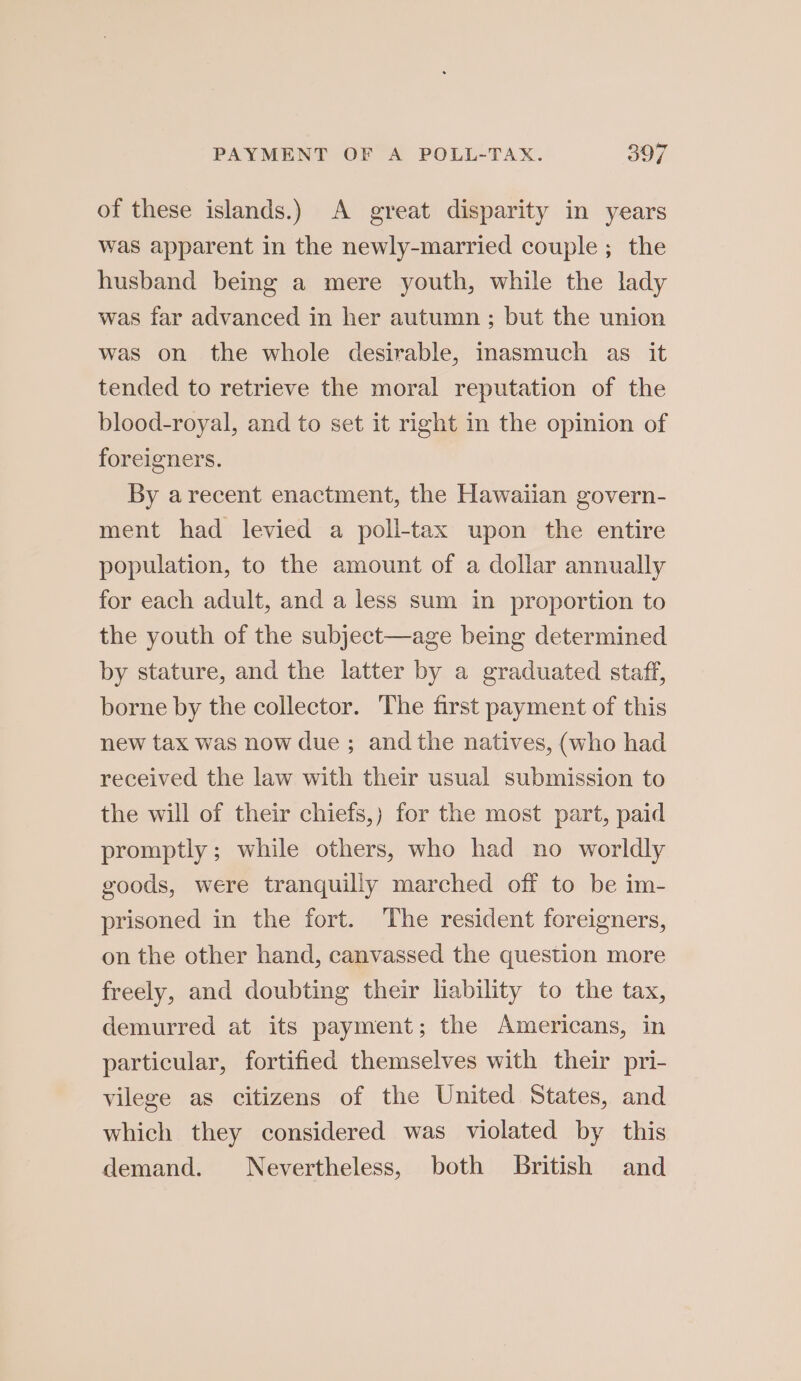 of these islands.) A great disparity in years was apparent in the newly-married couple; the husband being a mere youth, while the lady was far advanced in her autumn ; but the union was on the whole desirable, Inasmuch as it tended to retrieve the moral reputation of the blood-royal, and to set it right in the opinion of foreigners. By arecent enactment, the Hawaiian govern- ment had levied a poll-tax upon the entire population, to the amount of a dollar annually for each adult, and a less sum in proportion to the youth of the subject—age being determined by stature, and the latter by a graduated staff, borne by the collector. The first payment of this new tax was now due ; and the natives, (who had received the law with their usual submission to the will of their chiefs,) for the most part, paid promptly; while others, who had no worldly goods, were tranquilly marched off to be im- prisoned in the fort. The resident foreigners, on the other hand, canvassed the question more freely, and doubting their hability to the tax, demurred at its payment; the Americans, in particular, fortified themselves with their pri- vilege as citizens of the United States, and which they considered was violated by this demand. Nevertheless, both British and