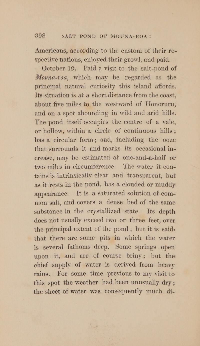 Americans, according to the custom of their re- spective nations, enjoyed their growl, and paid. October 19. Paid a visit to the salt-pond of Mouna-roa, which may be regarded as the principal natural curiosity this island affords. Its situation is at a short distance from the coast, about five miles to the westward of Honoruru, and on a spot abounding in wild and arid hills. The pond itself occupies the centre of a vale, or hollow, within a circle of continuous hills ; has a circular form; and, including the ooze that surrounds it and marks its occasional in- crease, may be estimated at one-and-a-half or two miles in circumference. The water it con- tains is intrinsically clear and transparent, but as it rests in the pond, has a clouded or muddy appearance. It is a saturated solution of com- mon salt, and covers a dense bed of the same substance in the crystallized state. Its depth does not usually exceed two or three feet, over the principal extent of the pond ; but it is said, that there are some pits in which the water is several fathoms deep. Some springs open upon it, and are of course briny; but the chief supply of water is derived from heavy rains. For some time previous to my visit to this spot the weather had been unusually dry ; the sheet of water was consequently much di-