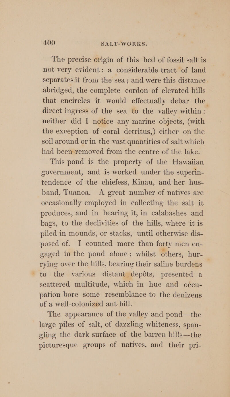 The precise origin of this bed of fossil: salt is not very evident: a considerable tract of land separates it from the sea; and were this distance abridged, the complete cordon of elevated hills that encircles it would effectually debar the direct ingress of the sea to the valley within: neither did I notice any marine objects, (with the exception of coral detritus,) either on the soil around or in the vast quantities of salt which had been removed from the centre of the lake. This pond is the property of the Hawaiian government, and is worked under the superin- tendence of the chiefess, Kinau, and her hus- band, Tuanoa. A great number of natives are occasionally employed in collecting the salt it produces, and in bearing it, in calabashes and bags, to the declivities of the hills, where it is piled in mounds, or stacks, until otherwise dis- posed of. I counted more than forty men en- gaged in the pond alone; whilst others, hur rying over the hills, bearing their saline burdens — to the various distant. depots, presented a scattered multitude, which in hue and oécu- pation bore some resemblance to the denizens of a well-colonized ant: hill. The appearance of the valley and pond—the large piles of salt, of dazzling whiteness, span- eling the dark surface of the barren hills—the picturesque groups of natives, and their pri-