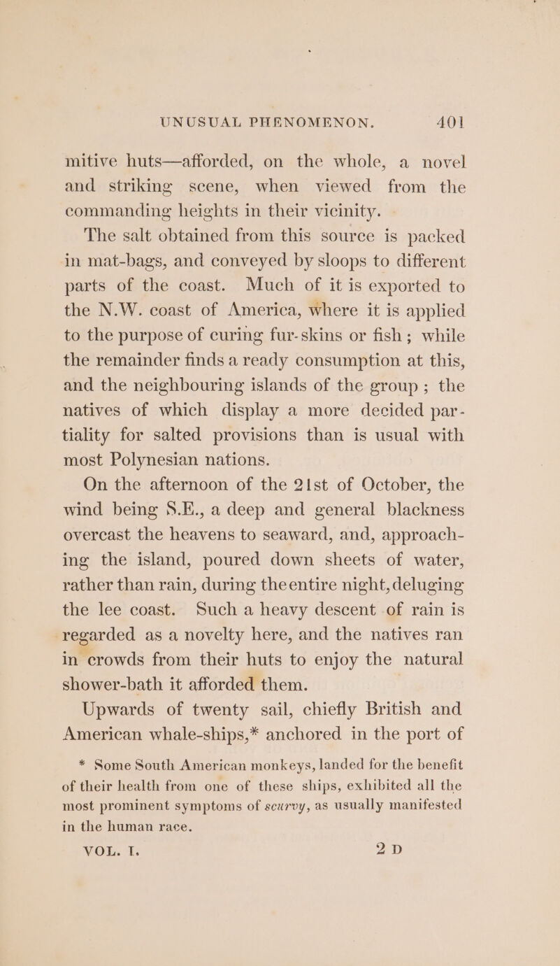 mitive huts—afforded, on the whole, a novel and striking scene, when viewed from the commanding heights in their vicinity. The salt obtained from this source is packed in mat-bags, and conveyed by sloops to different parts of the coast. Much of it is exported to the N.W. coast of America, where it is applied to the purpose of curing fur-skins or fish; while the remainder finds a ready consumption at this, and the neighbouring islands of the group; the natives of which display a more decided par- tiality for salted provisions than is usual with most Polynesian nations. On the afternoon of the 2Ist of October, the wind being S.E., a deep and general blackness overcast the heavens to seaward, and, approach- ing the island, poured down sheets of water, rather than rain, during theentire night, deluging the lee coast. Such a heavy descent .of rain is regarded as a novelty here, and the natives ran in crowds from their huts to enjoy the natural shower-bath it afforded them. | Upwards of twenty sail, chiefly British and American whale-ships,* anchored in the port of * Some South American monkeys, landed for the benefit of their health from one of these ships, exhibited all the most prominent symptoms of scurvy, as usually manifested in the human race. VOL. I. 2D