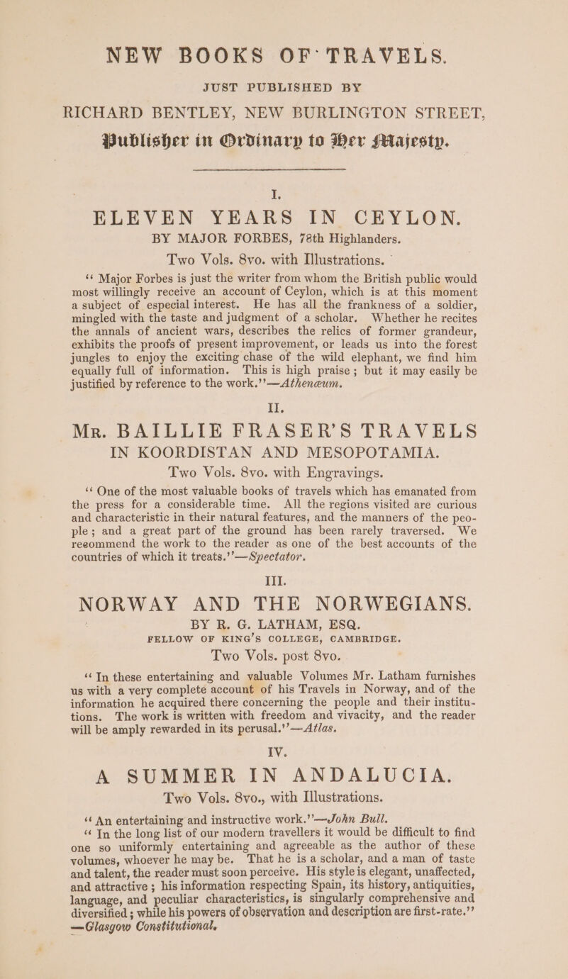 NEW BOOKS OF TRAVELS. JUST PUBLISHED BY RICHARD BENTLEY, NEW BURLINGTON STREET, Publisher in Ordinary to Her sHajesty. , ELEVEN YEARS IN CEYLON. BY MAJOR FORBES, 78th Highlanders. Two Vols. 8vo. with [lustrations. ‘¢ Major Forbes is just the writer from whom the British public would most willingly receive an account of Ceylon, which is at this moment a subject of especial interest. He has all the frankness of a soldier, mingled with the taste and judgment of a scholar. Whether he recites the annals of ancient wars, describes the relics of former grandeur, exhibits the proofs of present improvement, or leads us into the forest jungles to enjoy the exciting chase of the wild elephant, we find him equally full of information. This is high praise; but it may easily be justified by reference to the work.’’—Atheneum. El, Mr. BAILLIE FRASER’S TRAVELS IN KOORDISTAN AND MESOPOTAMIA. Two Vols. 8vo. with Engravings. ‘¢ One of the most valuable books of travels which has emanated from the press for a considerable time. All the regions visited are curious and characteristic in their natural features, and the manners of the peo- ple; and a great part of the ground has been rarely traversed. We reeommend the work to the reader as one of the best accounts of the countries of which it treats.’’—Spectator. III. NORWAY AND THE NORWEGIANS. BY R. G. LATHAM, ESQ. FELLOW OF KING’S COLLEGE, CAMBRIDGE. Two Vols. post 8vo. ‘Tn these entertaining and valuable Volumes Mr. Latham furnishes us with a very complete account of his Travels in Norway, and of the information he acquired there concerning the people and their institu- tions. The work is written with freedom and vivacity, and the reader will be amply rewarded in its perusal.’’—Aflas. IV. A SUMMER IN ANDALUCIA. Two Vols. 8vo., with Illustrations. ‘¢ An entertaining and instructive work.” —John Bull. “ In the long list of our modern travellers it would be difficult to find one so uniformly entertaining and agreeable as the author of these volumes, whoever he may be. That he is a scholar, and a man of taste and talent, the reader must soon perceive. His style is elegant, unaffected, and attractive ; his information respecting Spain, its history, antiquities, language, and peculiar characteristics, is singularly comprehensive and diversified ; while his powers of observation and description are first-rate.’ —Glasgow Constitutional,