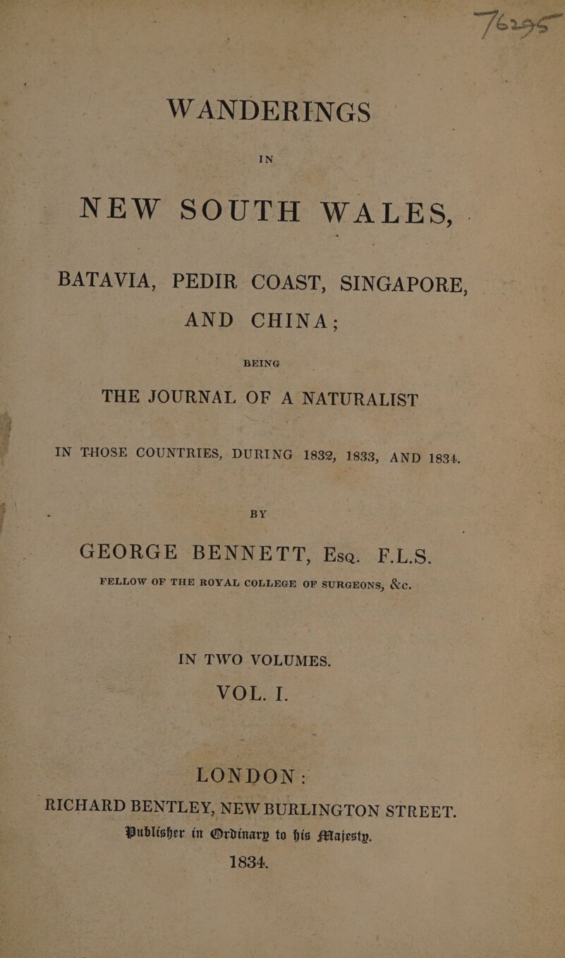 NEW SOUTH WALES,. BATAVIA, PEDIR COAST, SINGAPORE, AND CHINA: THE JOURNAL OF A NATURALIST IN THOSE COUNTRIES, DURING 1832, 1833, AND 1834. BY GEORGE BENNETT, Esa. F.LS. FELLOW OF THE ROYAL COLLEGE OF SURGEONS, &amp;e. IN TWO VOLUMES. VOL. I. LONDON: RICHARD BENTLEY, NEW BURLINGTON STREET. Publisher in Ordinary to his Majesty. 1834.