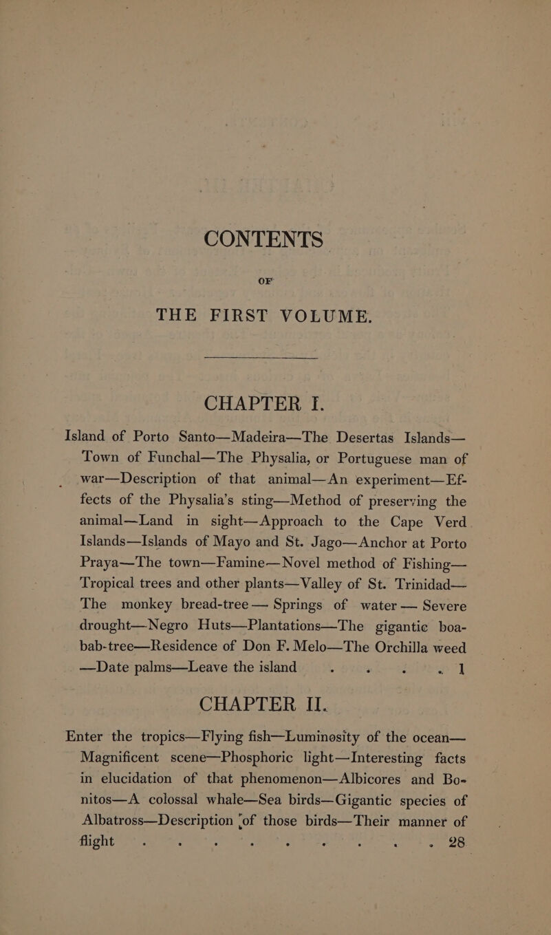 CONTENTS | THE FIRST VOLUME. CHAPTER I. Island of Porto Santo—Madeira—The Desertas Islands— Town of Funchal—The Physalia, or Portuguese man of war—Description of that animal—An experiment—Ef- fects of the Physalia’s sting—Method of preserving the animal—Land in sight—Approach to the Cape Verd Islands—Islands of Mayo and St. Jago—Anchor at Porto Praya—The town—Famine—Novel method of Fishing— Tropical trees and other plants—Valley of St. Trinidad— The monkey bread-tree— Springs of water — Severe drought—Negro Huts—Plantations—The gigantic boa- bab-tree—Residence of Don F. Melo—The Orchilla weed —Date palms—Leave the island ; ‘ : Ea CHAPTER II. Enter the tropics—Flying fish—Luminosity of the ocean— Magnificent scene—Phosphoric light—Interesting facts in elucidation of that phenomenon—Albicores and Bo- nitos—A_ colossal whale—Sea birds—Gigantic species of Albatross—Description ‘of those birds—Their manner of flight - 28