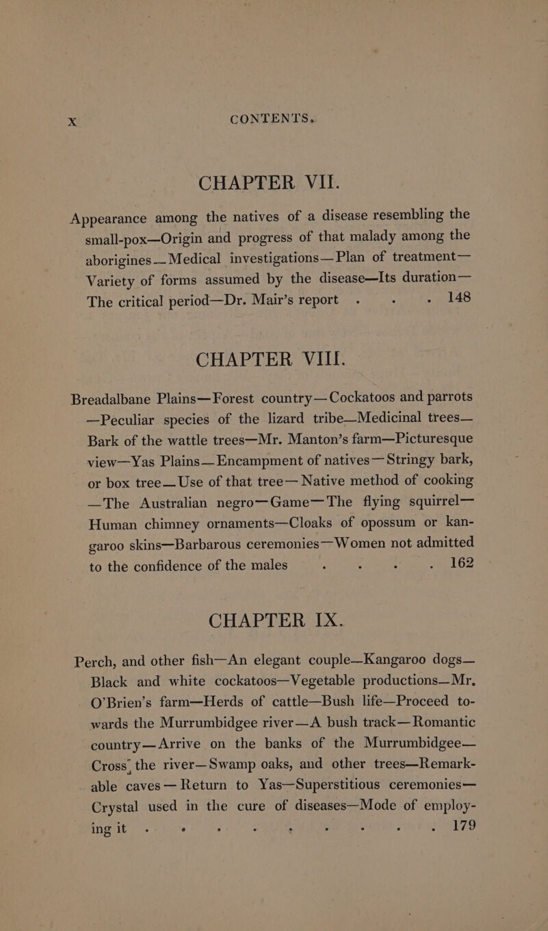 CHAPTER VII. Appearance among the natives of a disease resembling the small-pox—Origin and progress of that malady among the aborigines— Medical investigations— Plan of treatment — Variety of forms assumed by the disease—Its duration— The critical period—Dr. Mair’s report . : . 148 CHAPTER VIII. Breadalbane Plains—Forest country—Cockatoos and parrots —Peculiar species of the lizard tribe—Medicinal trees— Bark of the wattle trees—Mr. Manton’s farm—Picturesque view—Yas Plains—Encampment of natives— Stringy bark, or box tree— Use of that tree— Native method of cookmg —The Australian negro—Game—The flying squirrel— Human chimney ornaments—Cloaks of opossum or kan- garoo skins—Barbarous ceremonies— Women not admitted to the confidence of the males : : ee a A WS CHAPTER IX. Perch, and other fish—An elegant couple—Kangaroo dogs— Black and white cockatoos—Vegetable productions—Mr, O’Brien’s farm—Herds of cattle—Bush life—Proceed to- wards the Murrumbidgee river—A bush track— Romantic country— Arrive on the banks of the Murrumbidgee— Cross, the river—Swamp oaks, and other trees—Remark- able caves — Return to Yas—Superstitious ceremonies— Crystal used in the cure of diseases—Mode of employ- ing it ° : é : ; : : A