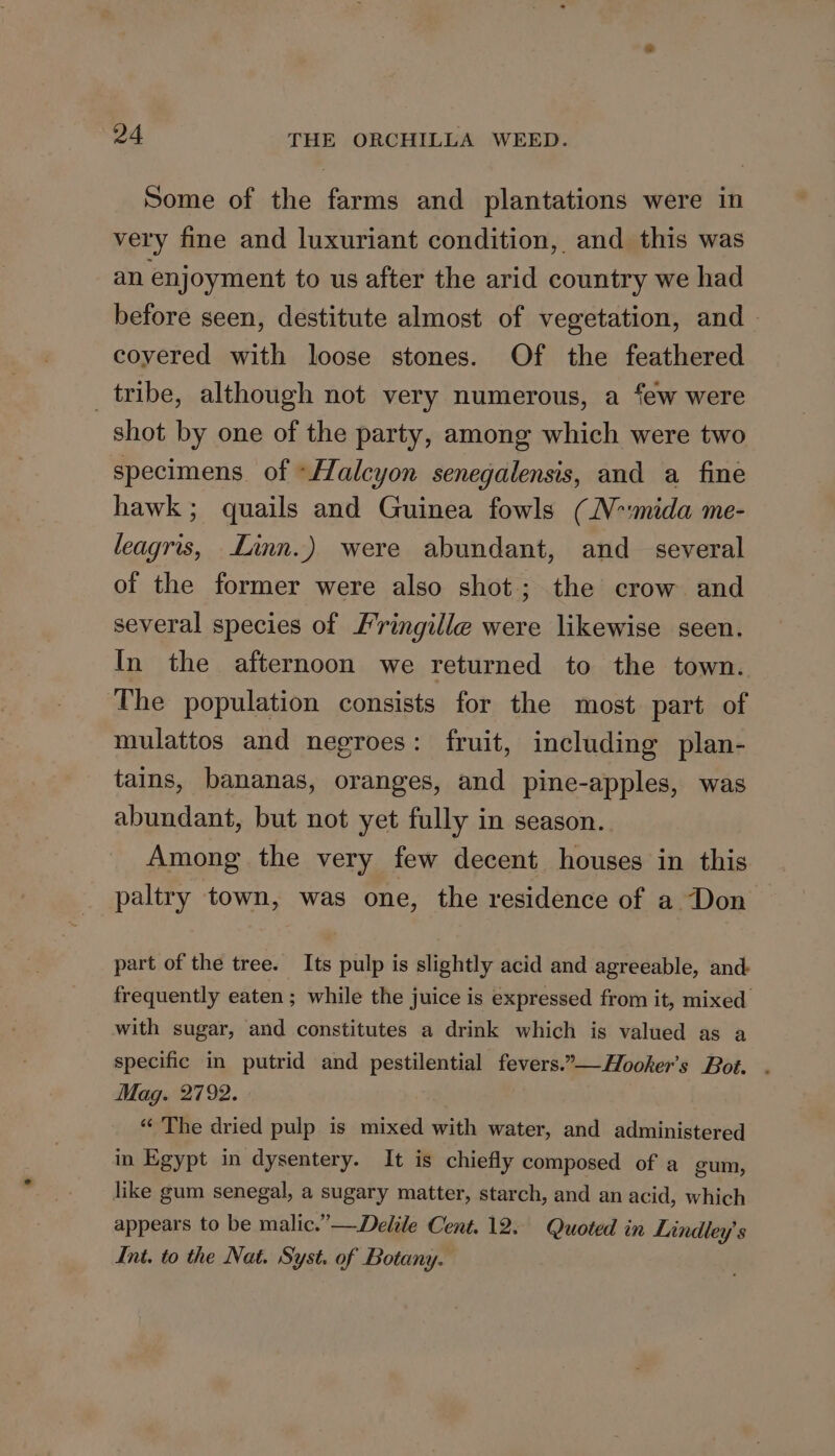 Some of the farms and plantations were in very fine and luxuriant condition, and this was an enjoyment to us after the arid country we had before seen, destitute almost of vegetation, and coyered with loose stones. Of the feathered tribe, although not very numerous, a few were shot by one of the party, among which were two specimens of “Halcyon senegalensis, and a fine hawk; quails and Guinea fowls (N-mida me- leagris, Linn.) were abundant, and_ several of the former were also shot; the crow and several species of Fringille were likewise seen. In the afternoon we returned to the town. The population consists for the most part of mulattos and negroes: fruit, including plan- tains, bananas, oranges, and pine-apples, was abundant, but not yet fully in season. Among the very few decent houses in this paltry town, was one, the residence of a Don part of the tree. Its pulp is slightly acid and agreeable, and frequently eaten ; while the juice is expressed from it, mixed with sugar, and constitutes a drink which is valued as a specific in putrid and pestilential fevers.”—Hooker’s Bot. . Mag. 2792. “The dried pulp is mixed with water, and administered in Egypt in dysentery. It is chiefly composed of a gum, like gum senegal, a sugary matter, starch, and an acid, which appears to be malic.’—Delile Cent. 12. Quoted in Lindley’'s Int. to the Nat. Syst. of Botany.