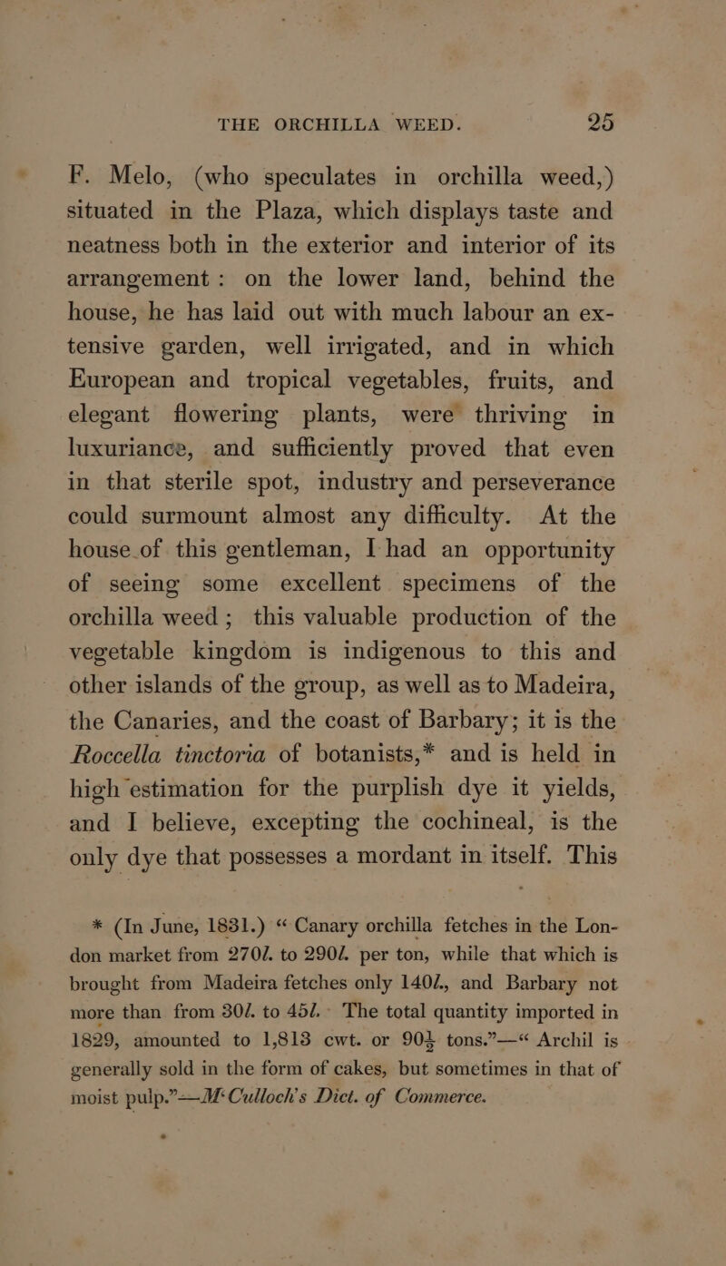 F. Melo, (who speculates in orchilla weed,) situated in the Plaza, which displays taste and neatness both in the exterior and interior of its arrangement: on the lower land, behind the house, he has laid out with much labour an ex- tensive garden, well irrigated, and in which European and tropical vegetables, fruits, and elegant flowering plants, were thriving in luxurianee, and sufficiently proved that even in that sterile spot, industry and perseverance could surmount almost any difficulty. At the house.of this gentleman, [had an opportunity of seeing some excellent specimens of the orchilla weed ; this valuable production of the vegetable kingdom is indigenous to this and other islands of the group, as well as to Madeira, the Canaries, and the coast of Barbary; it is the Roccella tinctoria of botanists,* and is held in high estimation for the purplish dye it yields, and I believe, excepting the cochineal, is the only dye that possesses a mordant in itself. This * (In June, 1831.) “Canary orchilla fetches in the Lon- don market from 2702. to 290Z. per ton, while that which is brought from Madeira fetches only 1402, and Barbary not more than from 30/. to 45/.- The total quantity imported in 1829, amounted to 1,813 cwt. or 904 tons.”—“ Archil is generally sold in the form of cakes, but sometimes in that of moist pulp.” Culloch’s Dict. of Commerce.