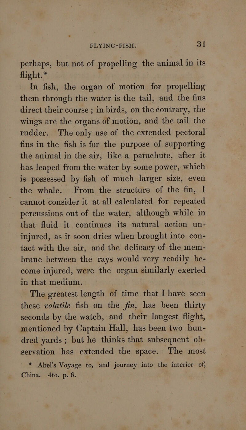 perhaps, but not of propelling the animal in its flight.* In fish, the organ of motion for propelling them through the water is the tail, and the fins direct their course ; in birds, on the contrary, the wings are the organs of motion, and the tail the rudder. The only use of the extended pectoral fins in the fish is for the purpose of supporting the animal in the air, like a parachute, after it has leaped from the water by some power, which is possessed by fish of much larger size, even the whale. From the structure of the fin, I cannot consider it at all calculated for repeated percussions out of the water, although while in that fluid it continues its natural action un- injured, as it soon dries when brought into con- tact with the air, and the delicacy of the mem- brane between the rays would very readily be- come injured, were the organ similarly exerted in that medium. The greatest length of time that I have seen these volatile fish on the fin, has been thirty seconds by the watch, and their longest flight, mentioned by Captain Hall, has been two hun- dred yards; but he thinks that subsequent ob- servation has extended the space. The most * Abel’s Voyage to, and journey into the interior of, China. Ato. p. 6.