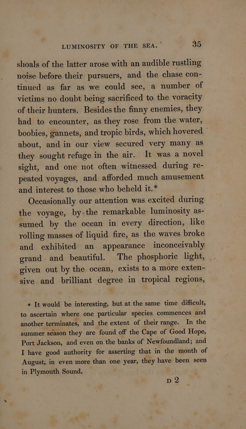 shoals of the latter arose with an audible rustling noise before their pursuers, and the chase con- tinued as far as we could see, a number of victims no doubt being sacrificed to the voracity of their hunters. Besides the finny enemies, they had to encounter, as they rose from the water, boobies, gannets, and tropic birds, which hovered about, and in our view secured very many as they sought refuge in the air. It was a novel sight, and one not often witnessed during re- peated voyages, and afforded much amusement and interest to those who beheld it.* Occasionally our attention was excited during the voyage, by:the remarkable luminosity as- sumed by the ocean in every direction, like -yolling masses of liquid fire, as the waves broke and exhibited an appearance inconceivably grand and beautiful. The phosphoric light, given out by the ocean, exists to a more exten- sive. and brilliant degree in tropical regions, * It would be interesting, but at the same time difficult, to ascertain where one particular species commences and another terminates, and the extent of their range. In the summer season they are found off the Cape of Good Hope, Port Jackson, and even on the banks of Newfoundland; and I have good authority for asserting that in the month of August, in even more than one year, they have been seen in Plymouth Sound. | Dp 2