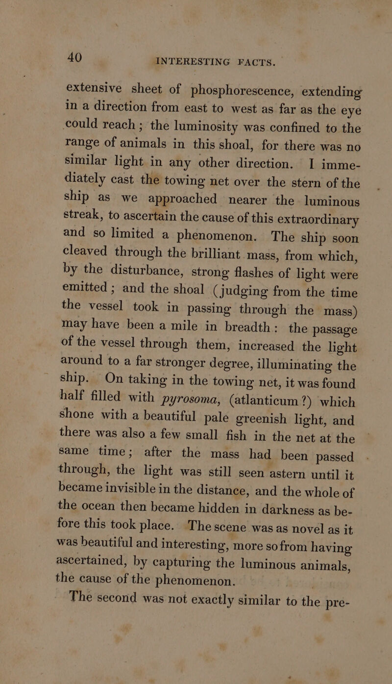 extensive sheet of phosphorescence, extending in a direction from east to west as far as the eye could reach ; the luminosity was confined to the range of animals in this shoal, for there was no similar light in any other direction. I imme- diately cast the towing net over the stern of the ship as we approached nearer the luminous streak, to ascertain the cause of this extraordinary and so limited a phenomenon. The ship soon cleaved through the brilliant ‘mass, from which, by the disturbance, strong flashes of light were emitted ; and the shoal ( judging from the time the vessel took in passing through the mass) may have been a mile in breadth: the passage of the vessel through them, increased the light around to a far stronger degree, illuminating the ship. On taking in the towing net, it was found half filled with pyrosoma, (atlanticum ?) which shone with a beautiful pale greenish light, and there was also a few small fish in the net at the same time; after the mass had been passed through, the light was still seen astern until it became invisible in the distance, and the whole of the ocean then became hidden in darkness as be- fore this took place. The scene wasas novel as it was beautiful and interesting, more sofrom having ascertained, by capturing the luminous animals, the cause of the phenomenon. | The second was not exactly similar to the pre-