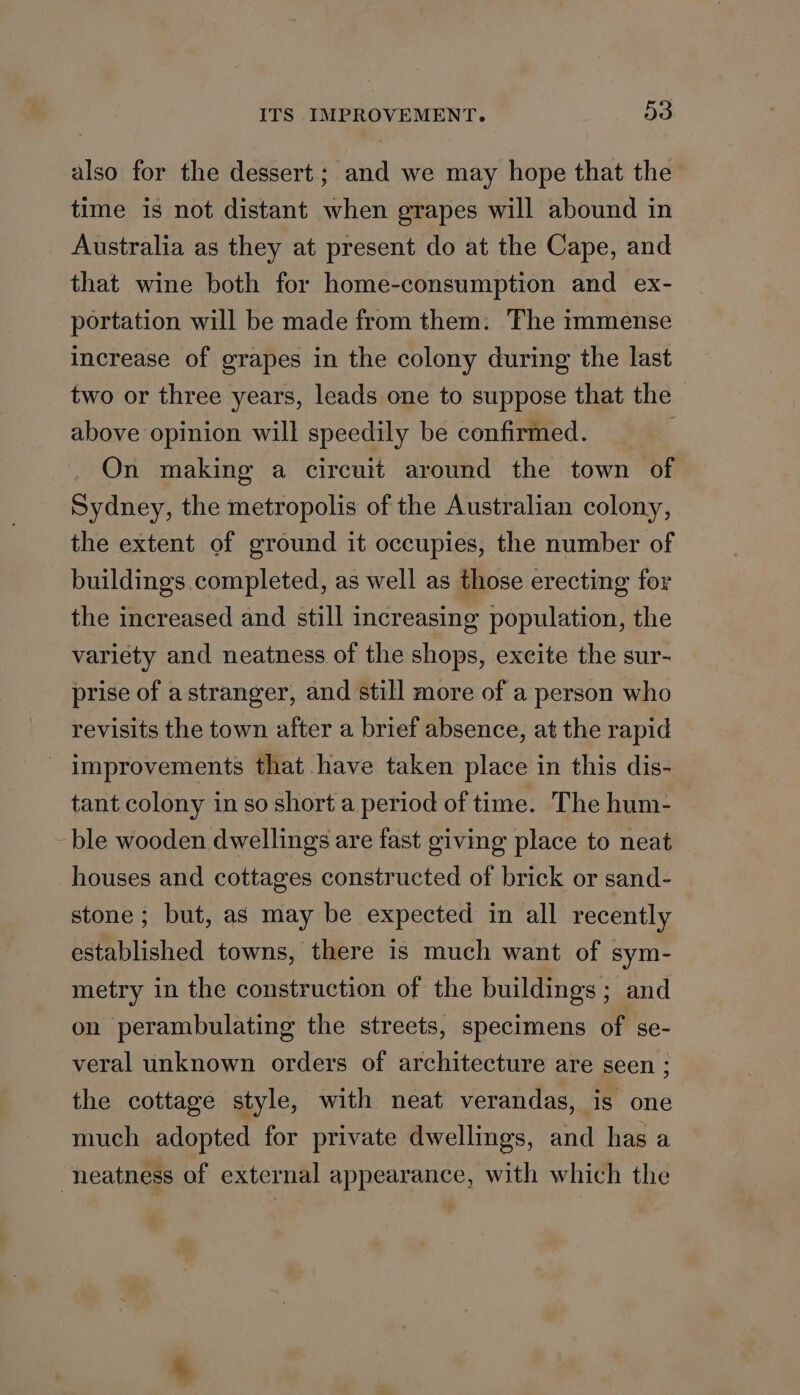 ITS IMPROVEMENT. De also for the dessert; and we may hope that the time is not distant when grapes will abound in Australia as they at present do at the Cape, and that wine both for home-consumption and ex- portation will be made from them. The immense increase of grapes in the colony during the last two or three years, leads one to suppose that the above opinion will speedily be confirmed. é' On making a circuit around the town of Sydney, the metropolis of the Australian colony, the extent of ground it occupies, the number of buildings completed, as well as those erecting for the increased and still increasing population, the variety and neatness of the shops, excite the sur- prise of a stranger, and still more of a person who revisits the town after a brief absence, at the rapid - improvements that have taken place in this dis- tant colony in so short a period of time. The hum- ble wooden dwellings are fast giving place to neat houses and cottages constructed of brick or sand- stone ; but, as may be expected in all recently established towns, there is much want of sym- metry in the construction of the buildings ; and on perambulating the streets, specimens of se- veral unknown orders of architecture are seen ; the cottage style, with neat verandas, is one much adopted for private dwellings, and has a -neatness of external appearance, with which the