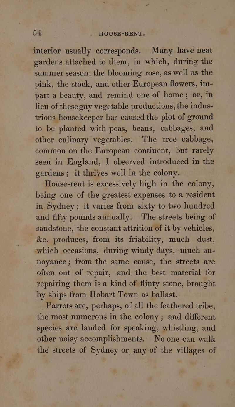 interior usually corresponds. Many have neat gardens attached to them, in which, during the summer season, the blooming rose, as well as the pink, the stock, and other European flowers, im- part a beauty, and remind one of home; or, m lieu of these gay vegetable productions, the indus- trious housekeeper has caused the plot of ground to be planted with peas, beans, cabbages, and other culinary vegetables. The tree cabbage, common on the European continent, but rarely seen in England, I observed introduced in the gardens ; it thrives well in the colony. House-rent is excessively high in the colony, being one of the greatest expenses to a resident in Sydney ; it varies from sixty to two hundred and fifty pounds annually. The streets being of sandstone, the constant attrition of it by vehicles, &amp;c. produces, from its friability, much dust, which occasions, during windy days, much an- noyance ; from the same cause, the streets are often out of repair, and the best material for repairing them is a kind of flinty stone, brought by ships from Hobart Town as ballast. Parrots are, perhaps, of all the feathered tribe, the most numerous in the colony ; and different species are lauded for speaking, whistling, and other noisy accomplishments. No one can walk the streets of Sydney or any of the villages of.