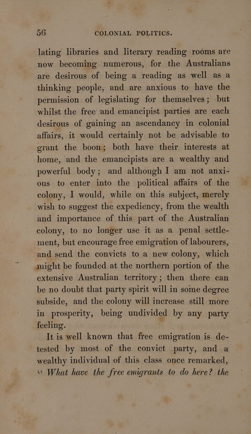 lating libraries and literary reading rooms are now becoming numerous, for the Australians are desirous of being a reading as well as a thinking people, and are anxious to have the permission. of legislating for themselves; but whilst the free and emancipist parties are each desirous of gaining an ascendancy in colonial affairs, it would certainly not be advisable to grant the boon; both have their interests at home, and the emancipists are a wealthy and powerful body; and although I am not anxi- ous to enter into the political affairs of the colony, I would, while on this subject, merely wish to suggest the expediency, from the wealth and importance of this part of the Australian colony, to no longer use it as a penal settle- ment, but encourage free emigration of labourers, and send the convicts to a new colony, which might be founded at the northern portion of the extensive Australian territory; then there can be no doubt that party spirit will in some degree subside, and the colony will increase still more in prosperity, being undivided by any party feeling. 2 It is well known that free emigration is de- tested by most of the convict party, and a wealthy individual of this class once remarked, “« What have the free emigrants to do here? the