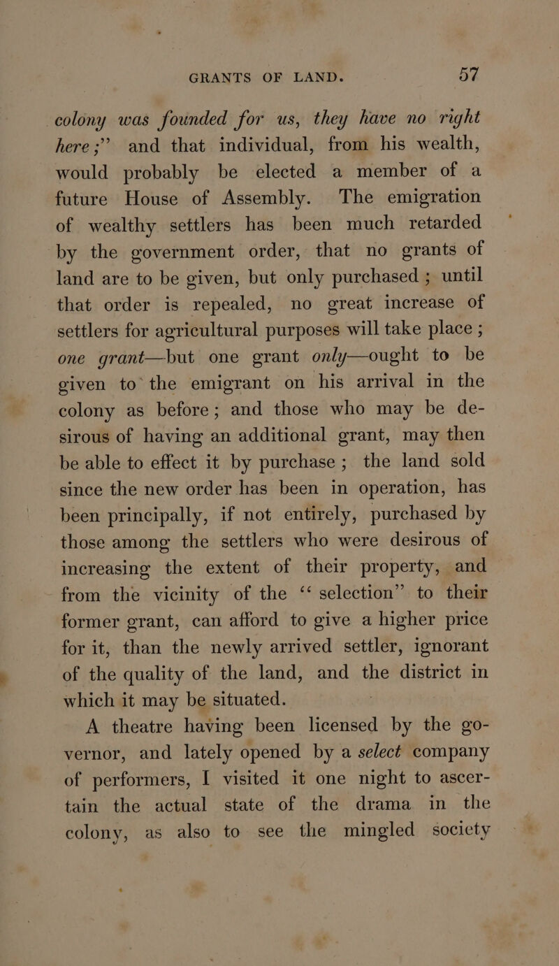 colony was founded for us, they have no right here; and that individual, from his wealth, would probably be elected a member of a future House of Assembly. The emigration of wealthy settlers has been much retarded by the government order, that no grants of land are to be given, but only purchased ; until that order is repealed, no great increase of settlers for agricultural purposes will take place ; one grant—but one grant only—ought to be given to the emigrant on his arrival in the colony as before; and those who may be de- sirous of having an additional grant, may then be able to effect it by purchase ; the land sold since the new order has been in operation, has been principally, if not entirely, purchased by those among the settlers who were desirous of increasing the extent of their property, and from the vicinity of the ‘‘ selection” to their former grant, can afford to give a higher price for it, than the newly arrived settler, ignorant of the quality of the land, and the district in which it may be situated. A theatre having been licensed by the go- vernor, and lately opened by a select company of performers, I visited it one night to ascer- tain the actual state of the drama in the colony, as also to see the mingled society