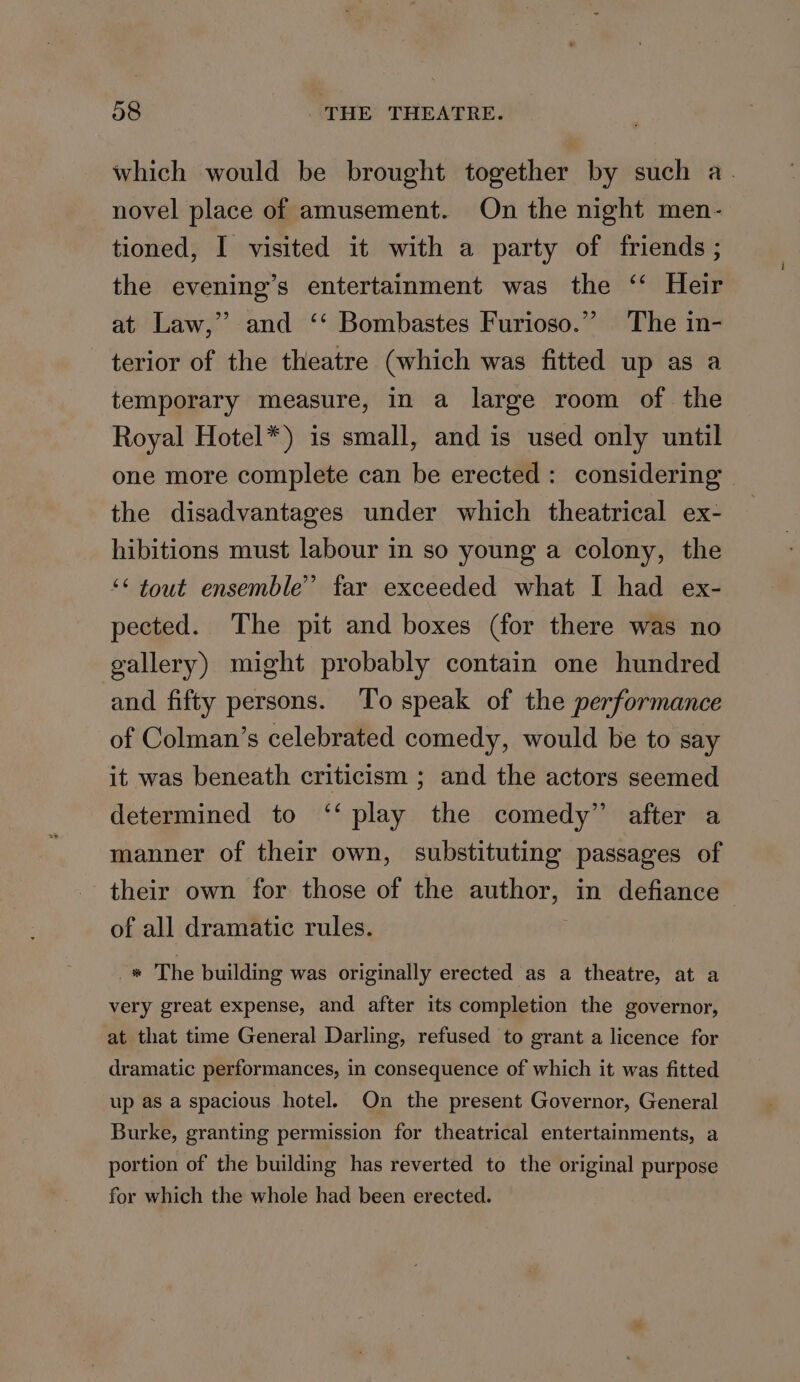 which would be brought together by such a. novel place of amusement. On the night men- tioned, I visited it with a party of friends ; the evening’s entertainment was the ‘ Heir at Law,” and ‘‘ Bombastes Furioso.” The in- terior of the theatre (which was fitted up as a temporary measure, in a large room of the Royal Hotel*) is small, and is used only until one more complete can be erected: considering » the disadvantages under which theatrical ex- hibitions must labour in so young a colony, the ** tout ensemble” far exceeded what I had ex- pected. The pit and boxes (for there was no gallery) might probably contain one hundred and fifty persons. To speak of the performance of Colman’s celebrated comedy, would be to say it was beneath criticism ; and the actors seemed determined to ‘‘ play the comedy” after a manner of their own, substituting passages of their own for those of the author, in defiance of all dramatic rules. -« The building was originally erected as a theatre, at a very great expense, and after its completion the governor, at that time General Darling, refused to grant a licence for dramatic performances, in consequence of which it was fitted up as a spacious hotel. On the present Governor, General Burke, granting permission for theatrical entertainments, a portion of the building has reverted to the original purpose for which the whole had been erected.