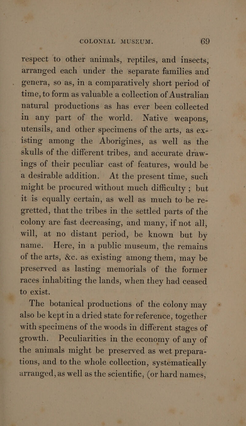 respect to other animals, reptiles, and insects; arranged each under the separate families and genera, SO as, m a comparatively short period of time, to form as valuable a collection of Australian natural productions as has ever been collected In any part of the world. Native weapons, utensils, and other specimens of the arts, as ex-- isting among the Aborigines, as well as the skulls of the different tribes, and accurate draw- ings of their peculiar cast of features, would be: a desirable addition. At the present time, such might be procured without much difficulty ; but it 1s equally certain, as well as much to be re- gretted, that the tribes in the settled parts of the colony are fast decreasing, and many, if not all, will, at no distant period, be known but by name. Here, in a public museum, the remains of the arts, &amp;c. as existing among them, may be preserved as lasting memorials of the former races inhabiting the lands, when they had ceased to exist. The botanical productions of the colony may also be kept in a dried state for reference, together with specimens of the woods in different stages of growth. Peculiarities in the economy of any of the animals might be preserved as wet prepara- tions, and to the whole collection, systematically arranged, as well as the scientific, (or hard names,